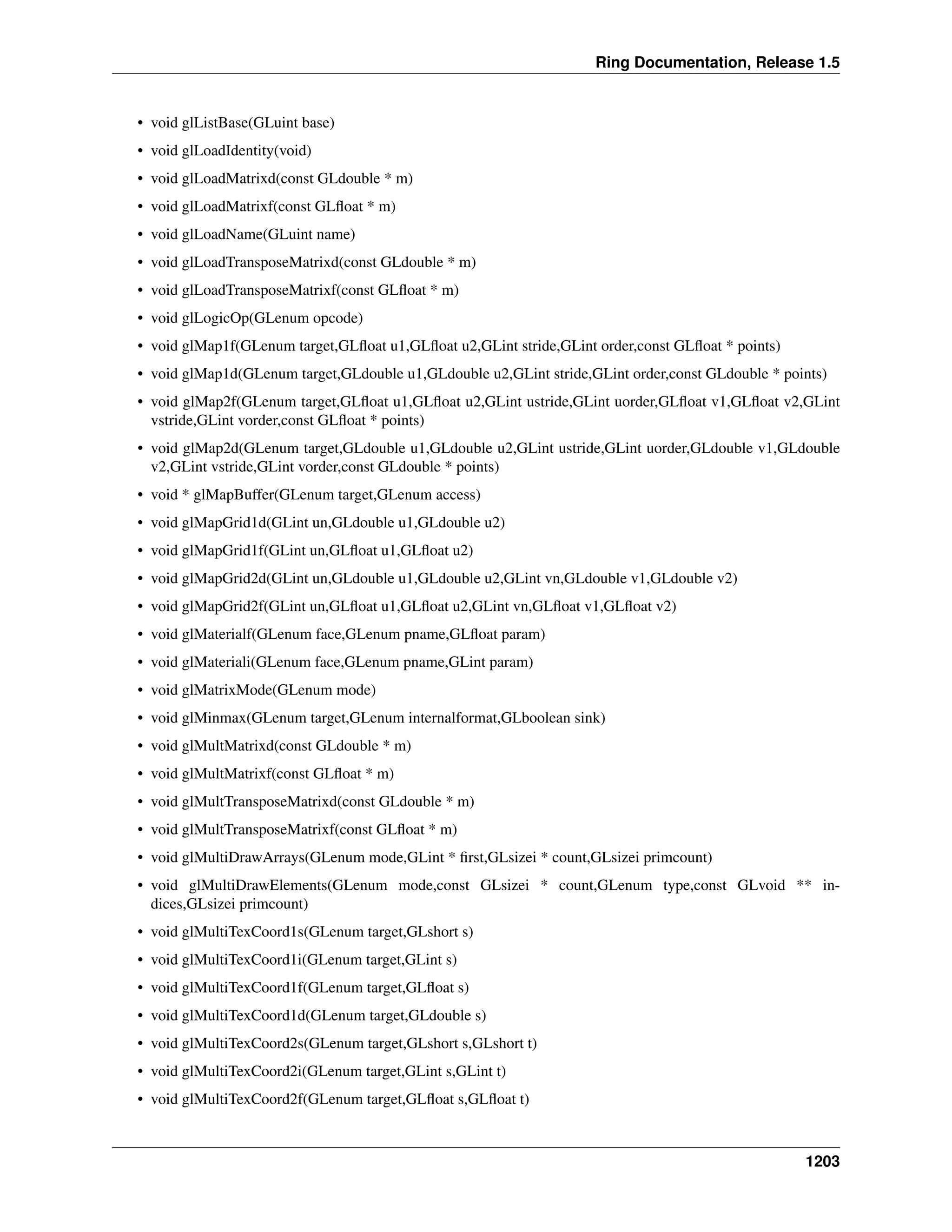Ring Documentation, Release 1.5
• void glListBase(GLuint base)
• void glLoadIdentity(void)
• void glLoadMatrixd(const GLdouble * m)
• void glLoadMatrixf(const GLﬂoat * m)
• void glLoadName(GLuint name)
• void glLoadTransposeMatrixd(const GLdouble * m)
• void glLoadTransposeMatrixf(const GLﬂoat * m)
• void glLogicOp(GLenum opcode)
• void glMap1f(GLenum target,GLﬂoat u1,GLﬂoat u2,GLint stride,GLint order,const GLﬂoat * points)
• void glMap1d(GLenum target,GLdouble u1,GLdouble u2,GLint stride,GLint order,const GLdouble * points)
• void glMap2f(GLenum target,GLﬂoat u1,GLﬂoat u2,GLint ustride,GLint uorder,GLﬂoat v1,GLﬂoat v2,GLint
vstride,GLint vorder,const GLﬂoat * points)
• void glMap2d(GLenum target,GLdouble u1,GLdouble u2,GLint ustride,GLint uorder,GLdouble v1,GLdouble
v2,GLint vstride,GLint vorder,const GLdouble * points)
• void * glMapBuffer(GLenum target,GLenum access)
• void glMapGrid1d(GLint un,GLdouble u1,GLdouble u2)
• void glMapGrid1f(GLint un,GLﬂoat u1,GLﬂoat u2)
• void glMapGrid2d(GLint un,GLdouble u1,GLdouble u2,GLint vn,GLdouble v1,GLdouble v2)
• void glMapGrid2f(GLint un,GLﬂoat u1,GLﬂoat u2,GLint vn,GLﬂoat v1,GLﬂoat v2)
• void glMaterialf(GLenum face,GLenum pname,GLﬂoat param)
• void glMateriali(GLenum face,GLenum pname,GLint param)
• void glMatrixMode(GLenum mode)
• void glMinmax(GLenum target,GLenum internalformat,GLboolean sink)
• void glMultMatrixd(const GLdouble * m)
• void glMultMatrixf(const GLﬂoat * m)
• void glMultTransposeMatrixd(const GLdouble * m)
• void glMultTransposeMatrixf(const GLﬂoat * m)
• void glMultiDrawArrays(GLenum mode,GLint * ﬁrst,GLsizei * count,GLsizei primcount)
• void glMultiDrawElements(GLenum mode,const GLsizei * count,GLenum type,const GLvoid ** in-
dices,GLsizei primcount)
• void glMultiTexCoord1s(GLenum target,GLshort s)
• void glMultiTexCoord1i(GLenum target,GLint s)
• void glMultiTexCoord1f(GLenum target,GLﬂoat s)
• void glMultiTexCoord1d(GLenum target,GLdouble s)
• void glMultiTexCoord2s(GLenum target,GLshort s,GLshort t)
• void glMultiTexCoord2i(GLenum target,GLint s,GLint t)
• void glMultiTexCoord2f(GLenum target,GLﬂoat s,GLﬂoat t)
1203
 