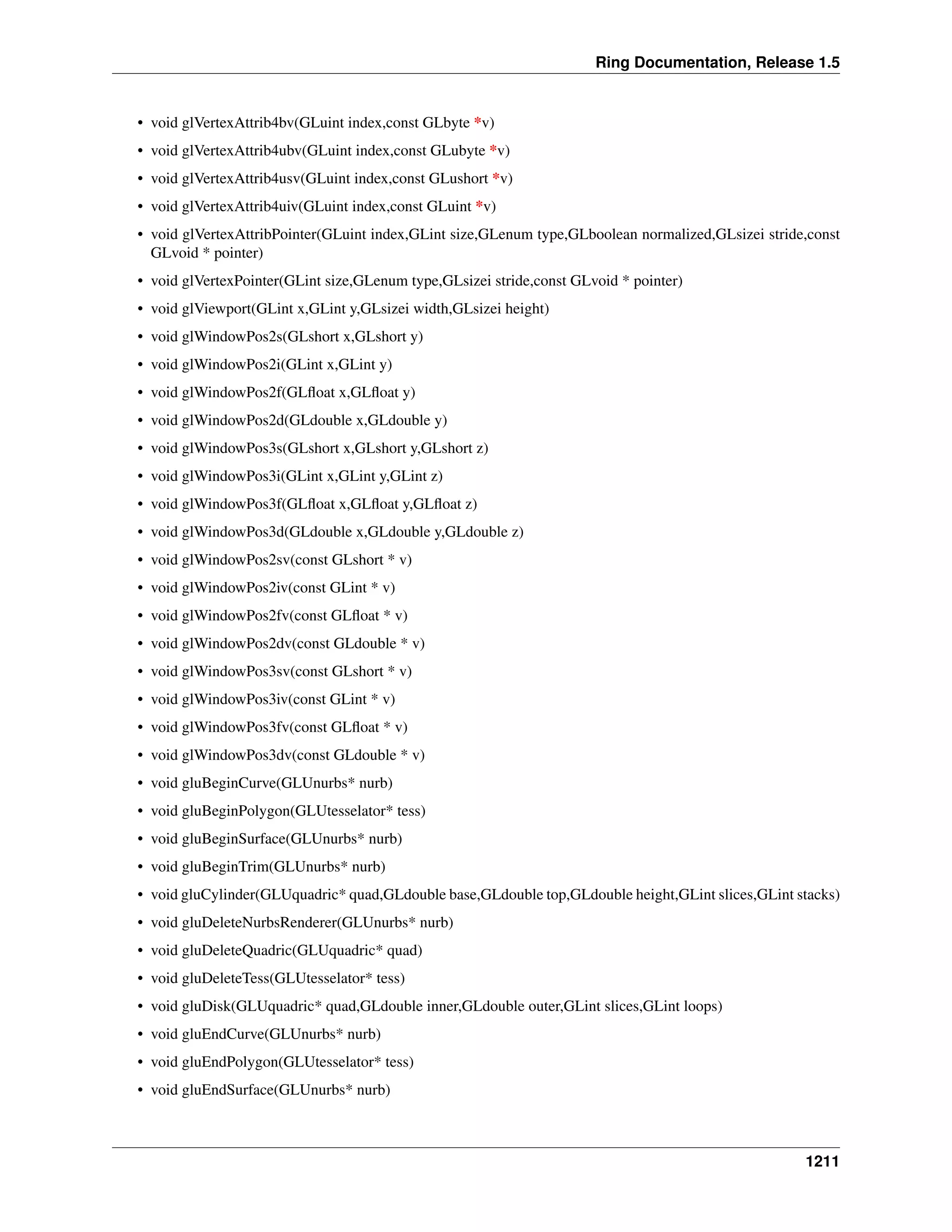 Ring Documentation, Release 1.5
• void glVertexAttrib4bv(GLuint index,const GLbyte *v)
• void glVertexAttrib4ubv(GLuint index,const GLubyte *v)
• void glVertexAttrib4usv(GLuint index,const GLushort *v)
• void glVertexAttrib4uiv(GLuint index,const GLuint *v)
• void glVertexAttribPointer(GLuint index,GLint size,GLenum type,GLboolean normalized,GLsizei stride,const
GLvoid * pointer)
• void glVertexPointer(GLint size,GLenum type,GLsizei stride,const GLvoid * pointer)
• void glViewport(GLint x,GLint y,GLsizei width,GLsizei height)
• void glWindowPos2s(GLshort x,GLshort y)
• void glWindowPos2i(GLint x,GLint y)
• void glWindowPos2f(GLﬂoat x,GLﬂoat y)
• void glWindowPos2d(GLdouble x,GLdouble y)
• void glWindowPos3s(GLshort x,GLshort y,GLshort z)
• void glWindowPos3i(GLint x,GLint y,GLint z)
• void glWindowPos3f(GLﬂoat x,GLﬂoat y,GLﬂoat z)
• void glWindowPos3d(GLdouble x,GLdouble y,GLdouble z)
• void glWindowPos2sv(const GLshort * v)
• void glWindowPos2iv(const GLint * v)
• void glWindowPos2fv(const GLﬂoat * v)
• void glWindowPos2dv(const GLdouble * v)
• void glWindowPos3sv(const GLshort * v)
• void glWindowPos3iv(const GLint * v)
• void glWindowPos3fv(const GLﬂoat * v)
• void glWindowPos3dv(const GLdouble * v)
• void gluBeginCurve(GLUnurbs* nurb)
• void gluBeginPolygon(GLUtesselator* tess)
• void gluBeginSurface(GLUnurbs* nurb)
• void gluBeginTrim(GLUnurbs* nurb)
• void gluCylinder(GLUquadric* quad,GLdouble base,GLdouble top,GLdouble height,GLint slices,GLint stacks)
• void gluDeleteNurbsRenderer(GLUnurbs* nurb)
• void gluDeleteQuadric(GLUquadric* quad)
• void gluDeleteTess(GLUtesselator* tess)
• void gluDisk(GLUquadric* quad,GLdouble inner,GLdouble outer,GLint slices,GLint loops)
• void gluEndCurve(GLUnurbs* nurb)
• void gluEndPolygon(GLUtesselator* tess)
• void gluEndSurface(GLUnurbs* nurb)
1211
 