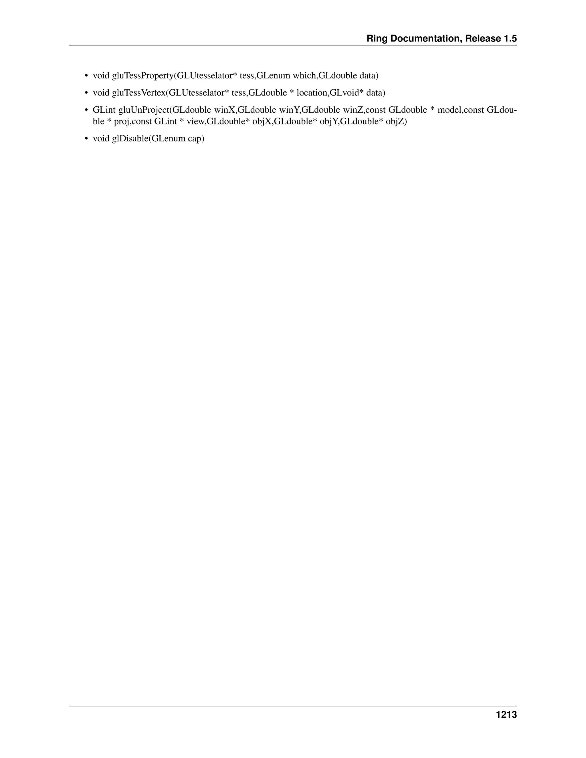 Ring Documentation, Release 1.5
• void gluTessProperty(GLUtesselator* tess,GLenum which,GLdouble data)
• void gluTessVertex(GLUtesselator* tess,GLdouble * location,GLvoid* data)
• GLint gluUnProject(GLdouble winX,GLdouble winY,GLdouble winZ,const GLdouble * model,const GLdou-
ble * proj,const GLint * view,GLdouble* objX,GLdouble* objY,GLdouble* objZ)
• void glDisable(GLenum cap)
1213
 