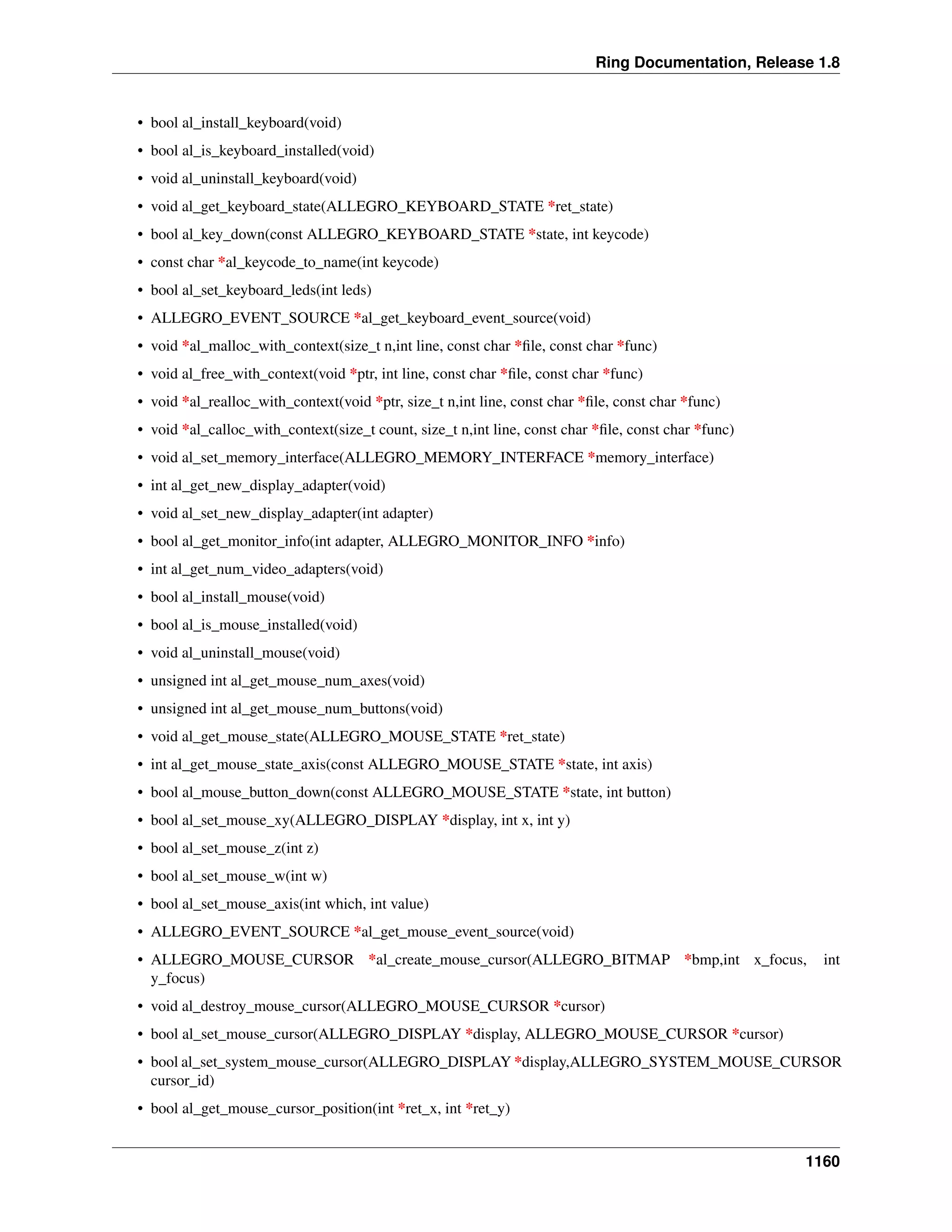 Ring Documentation, Release 1.8
• bool al_install_keyboard(void)
• bool al_is_keyboard_installed(void)
• void al_uninstall_keyboard(void)
• void al_get_keyboard_state(ALLEGRO_KEYBOARD_STATE *ret_state)
• bool al_key_down(const ALLEGRO_KEYBOARD_STATE *state, int keycode)
• const char *al_keycode_to_name(int keycode)
• bool al_set_keyboard_leds(int leds)
• ALLEGRO_EVENT_SOURCE *al_get_keyboard_event_source(void)
• void *al_malloc_with_context(size_t n,int line, const char *ﬁle, const char *func)
• void al_free_with_context(void *ptr, int line, const char *ﬁle, const char *func)
• void *al_realloc_with_context(void *ptr, size_t n,int line, const char *ﬁle, const char *func)
• void *al_calloc_with_context(size_t count, size_t n,int line, const char *ﬁle, const char *func)
• void al_set_memory_interface(ALLEGRO_MEMORY_INTERFACE *memory_interface)
• int al_get_new_display_adapter(void)
• void al_set_new_display_adapter(int adapter)
• bool al_get_monitor_info(int adapter, ALLEGRO_MONITOR_INFO *info)
• int al_get_num_video_adapters(void)
• bool al_install_mouse(void)
• bool al_is_mouse_installed(void)
• void al_uninstall_mouse(void)
• unsigned int al_get_mouse_num_axes(void)
• unsigned int al_get_mouse_num_buttons(void)
• void al_get_mouse_state(ALLEGRO_MOUSE_STATE *ret_state)
• int al_get_mouse_state_axis(const ALLEGRO_MOUSE_STATE *state, int axis)
• bool al_mouse_button_down(const ALLEGRO_MOUSE_STATE *state, int button)
• bool al_set_mouse_xy(ALLEGRO_DISPLAY *display, int x, int y)
• bool al_set_mouse_z(int z)
• bool al_set_mouse_w(int w)
• bool al_set_mouse_axis(int which, int value)
• ALLEGRO_EVENT_SOURCE *al_get_mouse_event_source(void)
• ALLEGRO_MOUSE_CURSOR *al_create_mouse_cursor(ALLEGRO_BITMAP *bmp,int x_focus, int
y_focus)
• void al_destroy_mouse_cursor(ALLEGRO_MOUSE_CURSOR *cursor)
• bool al_set_mouse_cursor(ALLEGRO_DISPLAY *display, ALLEGRO_MOUSE_CURSOR *cursor)
• bool al_set_system_mouse_cursor(ALLEGRO_DISPLAY *display,ALLEGRO_SYSTEM_MOUSE_CURSOR
cursor_id)
• bool al_get_mouse_cursor_position(int *ret_x, int *ret_y)
1160
 