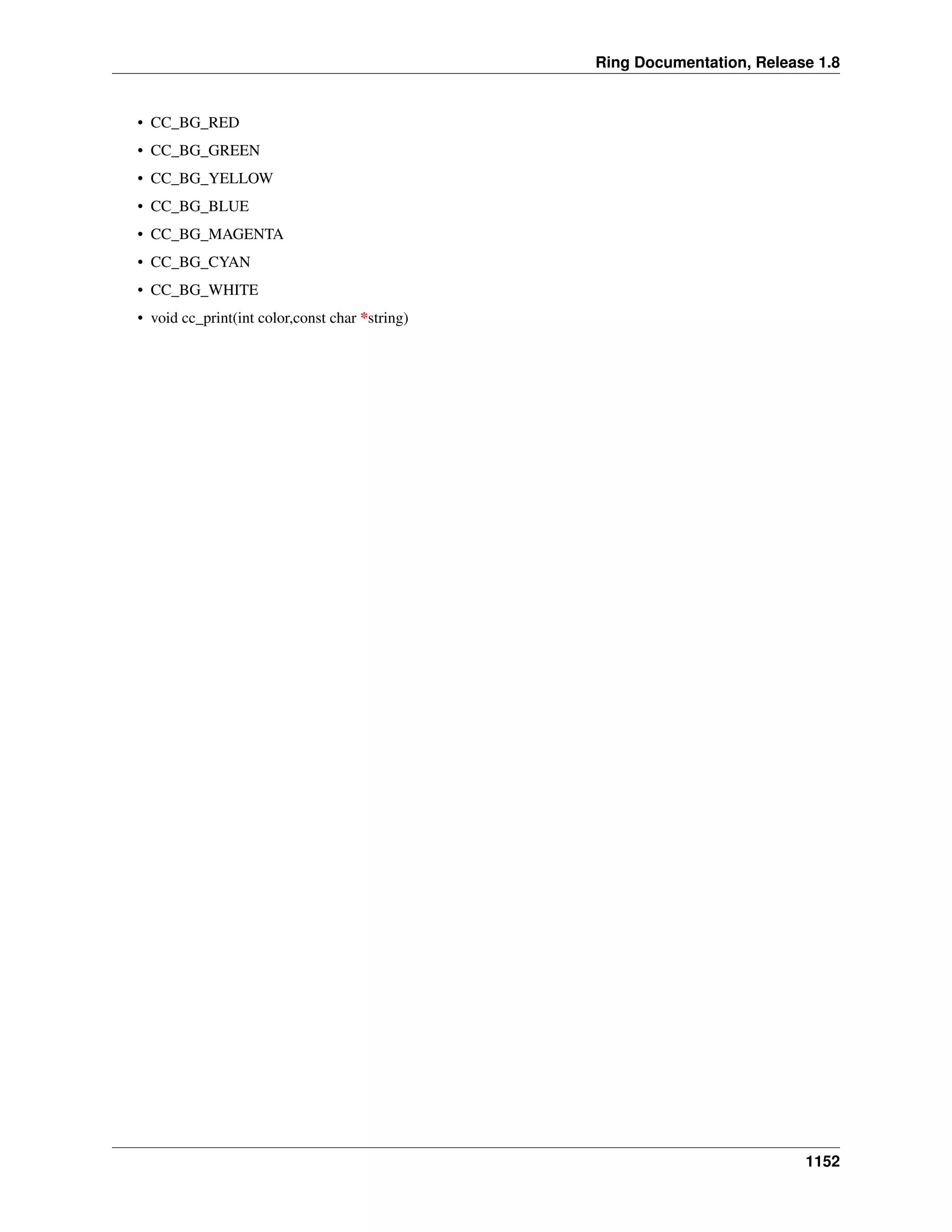 Ring Documentation, Release 1.8
• CC_BG_RED
• CC_BG_GREEN
• CC_BG_YELLOW
• CC_BG_BLUE
• CC_BG_MAGENTA
• CC_BG_CYAN
• CC_BG_WHITE
• void cc_print(int color,const char *string)
1152
 