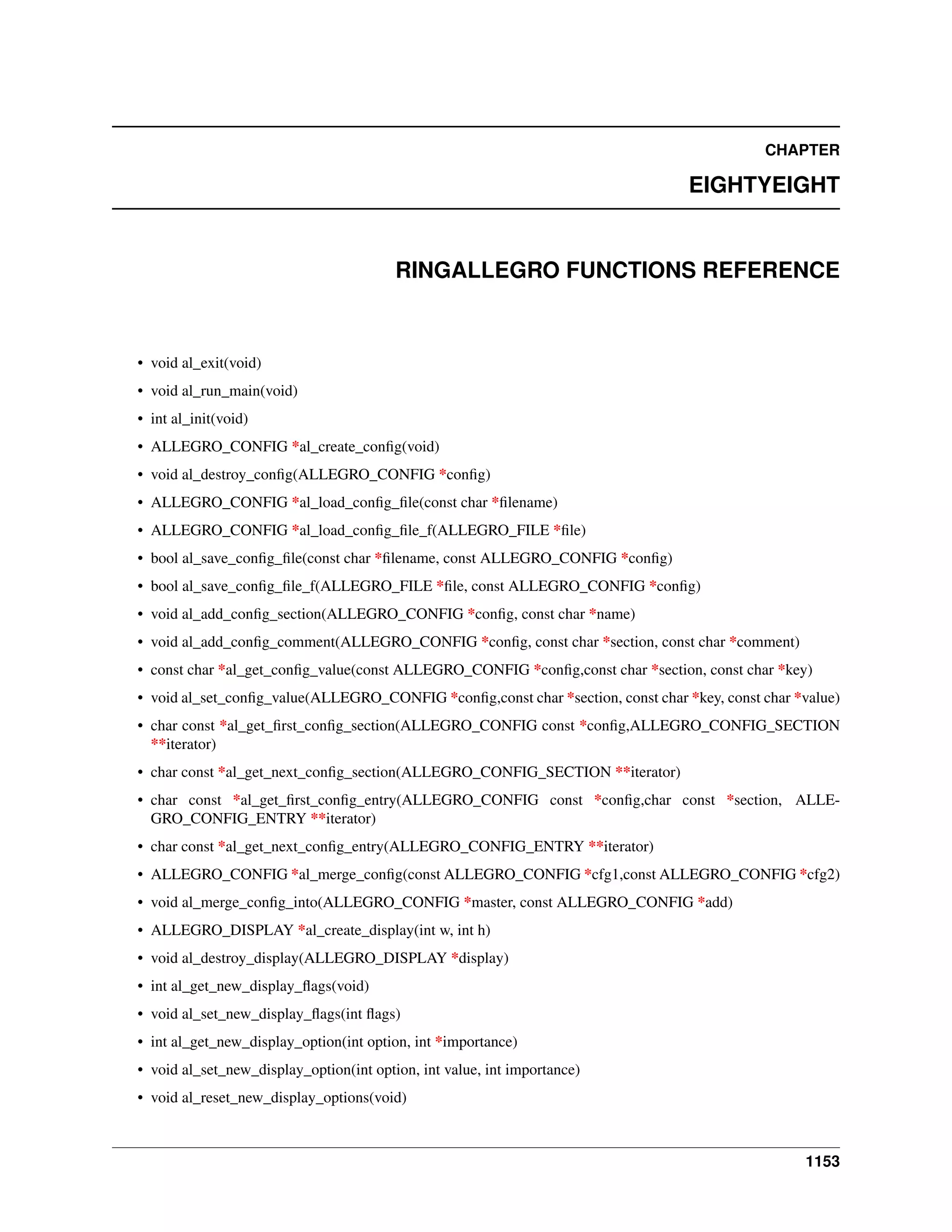 CHAPTER
EIGHTYEIGHT
RINGALLEGRO FUNCTIONS REFERENCE
• void al_exit(void)
• void al_run_main(void)
• int al_init(void)
• ALLEGRO_CONFIG *al_create_conﬁg(void)
• void al_destroy_conﬁg(ALLEGRO_CONFIG *conﬁg)
• ALLEGRO_CONFIG *al_load_conﬁg_ﬁle(const char *ﬁlename)
• ALLEGRO_CONFIG *al_load_conﬁg_ﬁle_f(ALLEGRO_FILE *ﬁle)
• bool al_save_conﬁg_ﬁle(const char *ﬁlename, const ALLEGRO_CONFIG *conﬁg)
• bool al_save_conﬁg_ﬁle_f(ALLEGRO_FILE *ﬁle, const ALLEGRO_CONFIG *conﬁg)
• void al_add_conﬁg_section(ALLEGRO_CONFIG *conﬁg, const char *name)
• void al_add_conﬁg_comment(ALLEGRO_CONFIG *conﬁg, const char *section, const char *comment)
• const char *al_get_conﬁg_value(const ALLEGRO_CONFIG *conﬁg,const char *section, const char *key)
• void al_set_conﬁg_value(ALLEGRO_CONFIG *conﬁg,const char *section, const char *key, const char *value)
• char const *al_get_ﬁrst_conﬁg_section(ALLEGRO_CONFIG const *conﬁg,ALLEGRO_CONFIG_SECTION
**iterator)
• char const *al_get_next_conﬁg_section(ALLEGRO_CONFIG_SECTION **iterator)
• char const *al_get_ﬁrst_conﬁg_entry(ALLEGRO_CONFIG const *conﬁg,char const *section, ALLE-
GRO_CONFIG_ENTRY **iterator)
• char const *al_get_next_conﬁg_entry(ALLEGRO_CONFIG_ENTRY **iterator)
• ALLEGRO_CONFIG *al_merge_conﬁg(const ALLEGRO_CONFIG *cfg1,const ALLEGRO_CONFIG *cfg2)
• void al_merge_conﬁg_into(ALLEGRO_CONFIG *master, const ALLEGRO_CONFIG *add)
• ALLEGRO_DISPLAY *al_create_display(int w, int h)
• void al_destroy_display(ALLEGRO_DISPLAY *display)
• int al_get_new_display_ﬂags(void)
• void al_set_new_display_ﬂags(int ﬂags)
• int al_get_new_display_option(int option, int *importance)
• void al_set_new_display_option(int option, int value, int importance)
• void al_reset_new_display_options(void)
1153
 