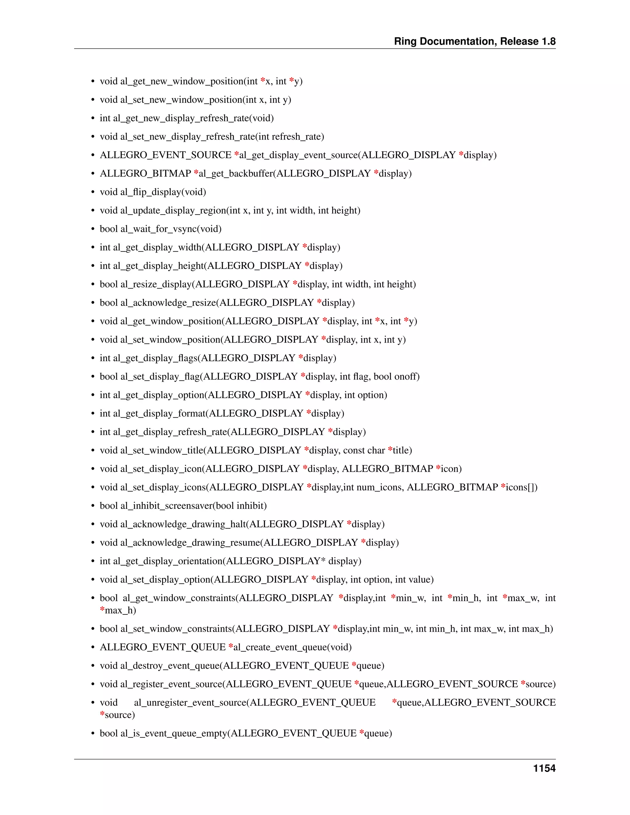 Ring Documentation, Release 1.8
• void al_get_new_window_position(int *x, int *y)
• void al_set_new_window_position(int x, int y)
• int al_get_new_display_refresh_rate(void)
• void al_set_new_display_refresh_rate(int refresh_rate)
• ALLEGRO_EVENT_SOURCE *al_get_display_event_source(ALLEGRO_DISPLAY *display)
• ALLEGRO_BITMAP *al_get_backbuffer(ALLEGRO_DISPLAY *display)
• void al_ﬂip_display(void)
• void al_update_display_region(int x, int y, int width, int height)
• bool al_wait_for_vsync(void)
• int al_get_display_width(ALLEGRO_DISPLAY *display)
• int al_get_display_height(ALLEGRO_DISPLAY *display)
• bool al_resize_display(ALLEGRO_DISPLAY *display, int width, int height)
• bool al_acknowledge_resize(ALLEGRO_DISPLAY *display)
• void al_get_window_position(ALLEGRO_DISPLAY *display, int *x, int *y)
• void al_set_window_position(ALLEGRO_DISPLAY *display, int x, int y)
• int al_get_display_ﬂags(ALLEGRO_DISPLAY *display)
• bool al_set_display_ﬂag(ALLEGRO_DISPLAY *display, int ﬂag, bool onoff)
• int al_get_display_option(ALLEGRO_DISPLAY *display, int option)
• int al_get_display_format(ALLEGRO_DISPLAY *display)
• int al_get_display_refresh_rate(ALLEGRO_DISPLAY *display)
• void al_set_window_title(ALLEGRO_DISPLAY *display, const char *title)
• void al_set_display_icon(ALLEGRO_DISPLAY *display, ALLEGRO_BITMAP *icon)
• void al_set_display_icons(ALLEGRO_DISPLAY *display,int num_icons, ALLEGRO_BITMAP *icons[])
• bool al_inhibit_screensaver(bool inhibit)
• void al_acknowledge_drawing_halt(ALLEGRO_DISPLAY *display)
• void al_acknowledge_drawing_resume(ALLEGRO_DISPLAY *display)
• int al_get_display_orientation(ALLEGRO_DISPLAY* display)
• void al_set_display_option(ALLEGRO_DISPLAY *display, int option, int value)
• bool al_get_window_constraints(ALLEGRO_DISPLAY *display,int *min_w, int *min_h, int *max_w, int
*max_h)
• bool al_set_window_constraints(ALLEGRO_DISPLAY *display,int min_w, int min_h, int max_w, int max_h)
• ALLEGRO_EVENT_QUEUE *al_create_event_queue(void)
• void al_destroy_event_queue(ALLEGRO_EVENT_QUEUE *queue)
• void al_register_event_source(ALLEGRO_EVENT_QUEUE *queue,ALLEGRO_EVENT_SOURCE *source)
• void al_unregister_event_source(ALLEGRO_EVENT_QUEUE *queue,ALLEGRO_EVENT_SOURCE
*source)
• bool al_is_event_queue_empty(ALLEGRO_EVENT_QUEUE *queue)
1154
 