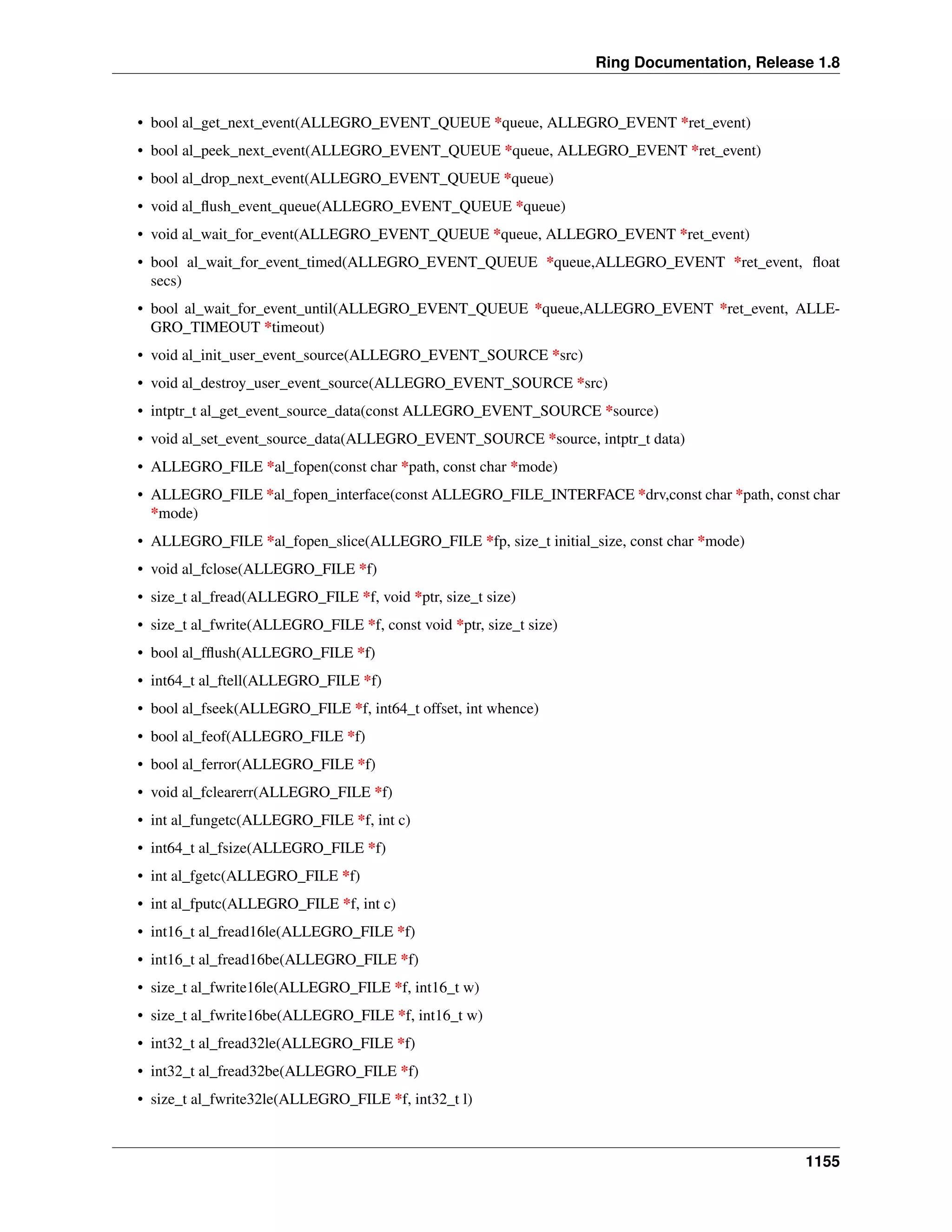 Ring Documentation, Release 1.8
• bool al_get_next_event(ALLEGRO_EVENT_QUEUE *queue, ALLEGRO_EVENT *ret_event)
• bool al_peek_next_event(ALLEGRO_EVENT_QUEUE *queue, ALLEGRO_EVENT *ret_event)
• bool al_drop_next_event(ALLEGRO_EVENT_QUEUE *queue)
• void al_ﬂush_event_queue(ALLEGRO_EVENT_QUEUE *queue)
• void al_wait_for_event(ALLEGRO_EVENT_QUEUE *queue, ALLEGRO_EVENT *ret_event)
• bool al_wait_for_event_timed(ALLEGRO_EVENT_QUEUE *queue,ALLEGRO_EVENT *ret_event, ﬂoat
secs)
• bool al_wait_for_event_until(ALLEGRO_EVENT_QUEUE *queue,ALLEGRO_EVENT *ret_event, ALLE-
GRO_TIMEOUT *timeout)
• void al_init_user_event_source(ALLEGRO_EVENT_SOURCE *src)
• void al_destroy_user_event_source(ALLEGRO_EVENT_SOURCE *src)
• intptr_t al_get_event_source_data(const ALLEGRO_EVENT_SOURCE *source)
• void al_set_event_source_data(ALLEGRO_EVENT_SOURCE *source, intptr_t data)
• ALLEGRO_FILE *al_fopen(const char *path, const char *mode)
• ALLEGRO_FILE *al_fopen_interface(const ALLEGRO_FILE_INTERFACE *drv,const char *path, const char
*mode)
• ALLEGRO_FILE *al_fopen_slice(ALLEGRO_FILE *fp, size_t initial_size, const char *mode)
• void al_fclose(ALLEGRO_FILE *f)
• size_t al_fread(ALLEGRO_FILE *f, void *ptr, size_t size)
• size_t al_fwrite(ALLEGRO_FILE *f, const void *ptr, size_t size)
• bool al_fﬂush(ALLEGRO_FILE *f)
• int64_t al_ftell(ALLEGRO_FILE *f)
• bool al_fseek(ALLEGRO_FILE *f, int64_t offset, int whence)
• bool al_feof(ALLEGRO_FILE *f)
• bool al_ferror(ALLEGRO_FILE *f)
• void al_fclearerr(ALLEGRO_FILE *f)
• int al_fungetc(ALLEGRO_FILE *f, int c)
• int64_t al_fsize(ALLEGRO_FILE *f)
• int al_fgetc(ALLEGRO_FILE *f)
• int al_fputc(ALLEGRO_FILE *f, int c)
• int16_t al_fread16le(ALLEGRO_FILE *f)
• int16_t al_fread16be(ALLEGRO_FILE *f)
• size_t al_fwrite16le(ALLEGRO_FILE *f, int16_t w)
• size_t al_fwrite16be(ALLEGRO_FILE *f, int16_t w)
• int32_t al_fread32le(ALLEGRO_FILE *f)
• int32_t al_fread32be(ALLEGRO_FILE *f)
• size_t al_fwrite32le(ALLEGRO_FILE *f, int32_t l)
1155
 