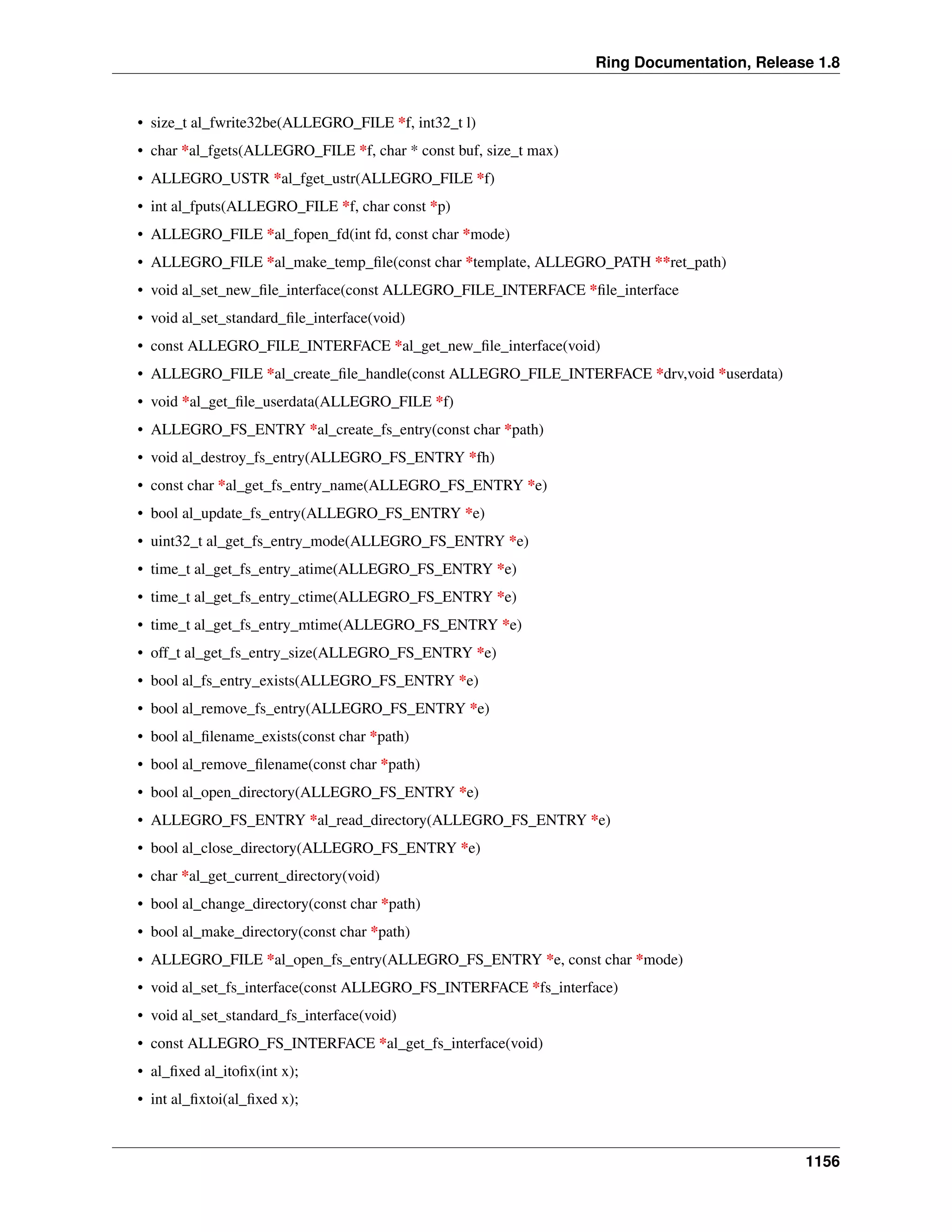 Ring Documentation, Release 1.8
• size_t al_fwrite32be(ALLEGRO_FILE *f, int32_t l)
• char *al_fgets(ALLEGRO_FILE *f, char * const buf, size_t max)
• ALLEGRO_USTR *al_fget_ustr(ALLEGRO_FILE *f)
• int al_fputs(ALLEGRO_FILE *f, char const *p)
• ALLEGRO_FILE *al_fopen_fd(int fd, const char *mode)
• ALLEGRO_FILE *al_make_temp_ﬁle(const char *template, ALLEGRO_PATH **ret_path)
• void al_set_new_ﬁle_interface(const ALLEGRO_FILE_INTERFACE *ﬁle_interface
• void al_set_standard_ﬁle_interface(void)
• const ALLEGRO_FILE_INTERFACE *al_get_new_ﬁle_interface(void)
• ALLEGRO_FILE *al_create_ﬁle_handle(const ALLEGRO_FILE_INTERFACE *drv,void *userdata)
• void *al_get_ﬁle_userdata(ALLEGRO_FILE *f)
• ALLEGRO_FS_ENTRY *al_create_fs_entry(const char *path)
• void al_destroy_fs_entry(ALLEGRO_FS_ENTRY *fh)
• const char *al_get_fs_entry_name(ALLEGRO_FS_ENTRY *e)
• bool al_update_fs_entry(ALLEGRO_FS_ENTRY *e)
• uint32_t al_get_fs_entry_mode(ALLEGRO_FS_ENTRY *e)
• time_t al_get_fs_entry_atime(ALLEGRO_FS_ENTRY *e)
• time_t al_get_fs_entry_ctime(ALLEGRO_FS_ENTRY *e)
• time_t al_get_fs_entry_mtime(ALLEGRO_FS_ENTRY *e)
• off_t al_get_fs_entry_size(ALLEGRO_FS_ENTRY *e)
• bool al_fs_entry_exists(ALLEGRO_FS_ENTRY *e)
• bool al_remove_fs_entry(ALLEGRO_FS_ENTRY *e)
• bool al_ﬁlename_exists(const char *path)
• bool al_remove_ﬁlename(const char *path)
• bool al_open_directory(ALLEGRO_FS_ENTRY *e)
• ALLEGRO_FS_ENTRY *al_read_directory(ALLEGRO_FS_ENTRY *e)
• bool al_close_directory(ALLEGRO_FS_ENTRY *e)
• char *al_get_current_directory(void)
• bool al_change_directory(const char *path)
• bool al_make_directory(const char *path)
• ALLEGRO_FILE *al_open_fs_entry(ALLEGRO_FS_ENTRY *e, const char *mode)
• void al_set_fs_interface(const ALLEGRO_FS_INTERFACE *fs_interface)
• void al_set_standard_fs_interface(void)
• const ALLEGRO_FS_INTERFACE *al_get_fs_interface(void)
• al_ﬁxed al_itoﬁx(int x);
• int al_ﬁxtoi(al_ﬁxed x);
1156
 
