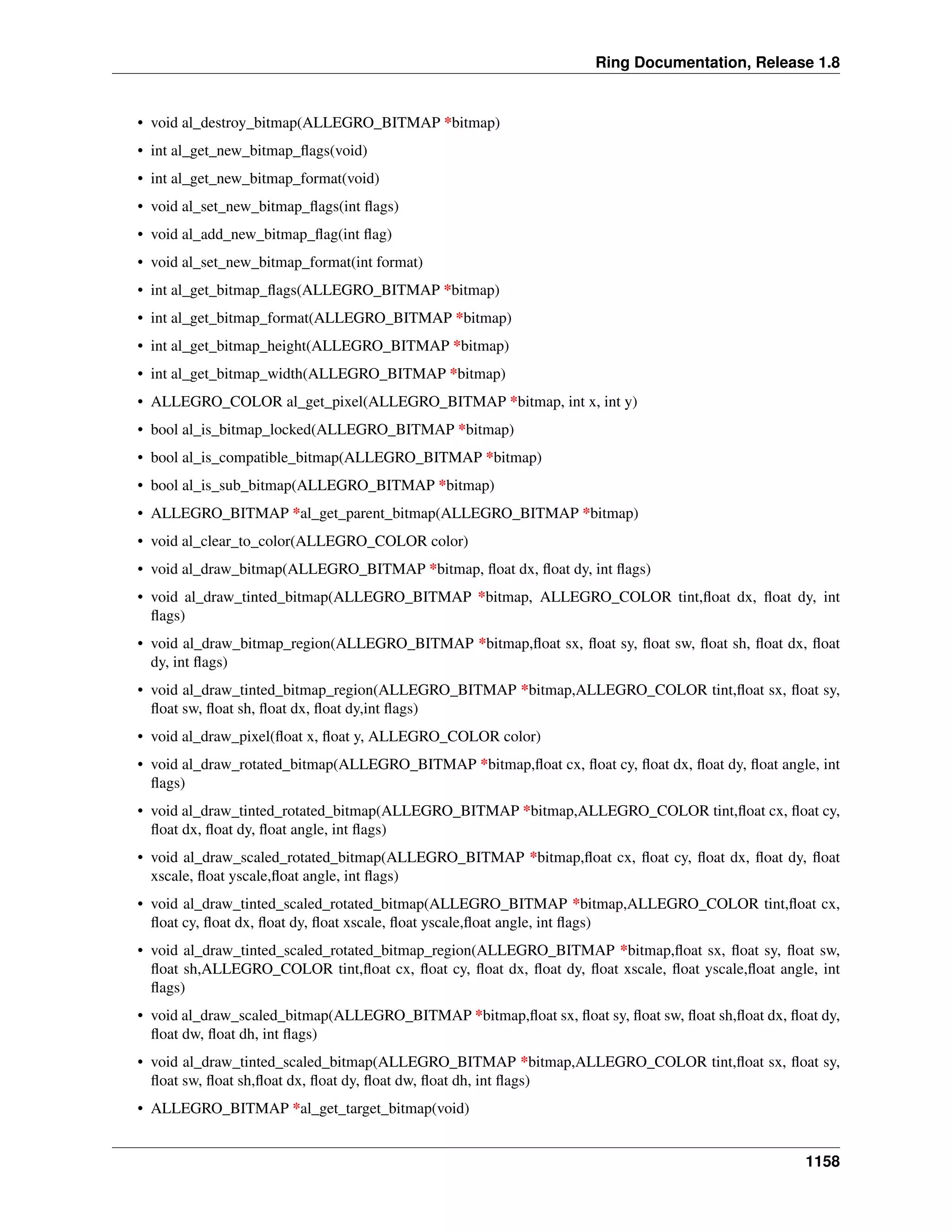 Ring Documentation, Release 1.8
• void al_destroy_bitmap(ALLEGRO_BITMAP *bitmap)
• int al_get_new_bitmap_ﬂags(void)
• int al_get_new_bitmap_format(void)
• void al_set_new_bitmap_ﬂags(int ﬂags)
• void al_add_new_bitmap_ﬂag(int ﬂag)
• void al_set_new_bitmap_format(int format)
• int al_get_bitmap_ﬂags(ALLEGRO_BITMAP *bitmap)
• int al_get_bitmap_format(ALLEGRO_BITMAP *bitmap)
• int al_get_bitmap_height(ALLEGRO_BITMAP *bitmap)
• int al_get_bitmap_width(ALLEGRO_BITMAP *bitmap)
• ALLEGRO_COLOR al_get_pixel(ALLEGRO_BITMAP *bitmap, int x, int y)
• bool al_is_bitmap_locked(ALLEGRO_BITMAP *bitmap)
• bool al_is_compatible_bitmap(ALLEGRO_BITMAP *bitmap)
• bool al_is_sub_bitmap(ALLEGRO_BITMAP *bitmap)
• ALLEGRO_BITMAP *al_get_parent_bitmap(ALLEGRO_BITMAP *bitmap)
• void al_clear_to_color(ALLEGRO_COLOR color)
• void al_draw_bitmap(ALLEGRO_BITMAP *bitmap, ﬂoat dx, ﬂoat dy, int ﬂags)
• void al_draw_tinted_bitmap(ALLEGRO_BITMAP *bitmap, ALLEGRO_COLOR tint,ﬂoat dx, ﬂoat dy, int
ﬂags)
• void al_draw_bitmap_region(ALLEGRO_BITMAP *bitmap,ﬂoat sx, ﬂoat sy, ﬂoat sw, ﬂoat sh, ﬂoat dx, ﬂoat
dy, int ﬂags)
• void al_draw_tinted_bitmap_region(ALLEGRO_BITMAP *bitmap,ALLEGRO_COLOR tint,ﬂoat sx, ﬂoat sy,
ﬂoat sw, ﬂoat sh, ﬂoat dx, ﬂoat dy,int ﬂags)
• void al_draw_pixel(ﬂoat x, ﬂoat y, ALLEGRO_COLOR color)
• void al_draw_rotated_bitmap(ALLEGRO_BITMAP *bitmap,ﬂoat cx, ﬂoat cy, ﬂoat dx, ﬂoat dy, ﬂoat angle, int
ﬂags)
• void al_draw_tinted_rotated_bitmap(ALLEGRO_BITMAP *bitmap,ALLEGRO_COLOR tint,ﬂoat cx, ﬂoat cy,
ﬂoat dx, ﬂoat dy, ﬂoat angle, int ﬂags)
• void al_draw_scaled_rotated_bitmap(ALLEGRO_BITMAP *bitmap,ﬂoat cx, ﬂoat cy, ﬂoat dx, ﬂoat dy, ﬂoat
xscale, ﬂoat yscale,ﬂoat angle, int ﬂags)
• void al_draw_tinted_scaled_rotated_bitmap(ALLEGRO_BITMAP *bitmap,ALLEGRO_COLOR tint,ﬂoat cx,
ﬂoat cy, ﬂoat dx, ﬂoat dy, ﬂoat xscale, ﬂoat yscale,ﬂoat angle, int ﬂags)
• void al_draw_tinted_scaled_rotated_bitmap_region(ALLEGRO_BITMAP *bitmap,ﬂoat sx, ﬂoat sy, ﬂoat sw,
ﬂoat sh,ALLEGRO_COLOR tint,ﬂoat cx, ﬂoat cy, ﬂoat dx, ﬂoat dy, ﬂoat xscale, ﬂoat yscale,ﬂoat angle, int
ﬂags)
• void al_draw_scaled_bitmap(ALLEGRO_BITMAP *bitmap,ﬂoat sx, ﬂoat sy, ﬂoat sw, ﬂoat sh,ﬂoat dx, ﬂoat dy,
ﬂoat dw, ﬂoat dh, int ﬂags)
• void al_draw_tinted_scaled_bitmap(ALLEGRO_BITMAP *bitmap,ALLEGRO_COLOR tint,ﬂoat sx, ﬂoat sy,
ﬂoat sw, ﬂoat sh,ﬂoat dx, ﬂoat dy, ﬂoat dw, ﬂoat dh, int ﬂags)
• ALLEGRO_BITMAP *al_get_target_bitmap(void)
1158
 