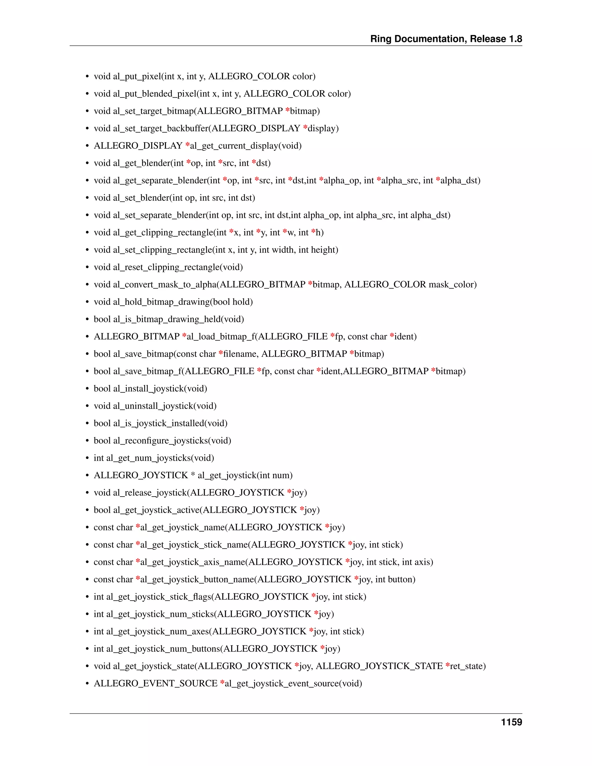 Ring Documentation, Release 1.8
• void al_put_pixel(int x, int y, ALLEGRO_COLOR color)
• void al_put_blended_pixel(int x, int y, ALLEGRO_COLOR color)
• void al_set_target_bitmap(ALLEGRO_BITMAP *bitmap)
• void al_set_target_backbuffer(ALLEGRO_DISPLAY *display)
• ALLEGRO_DISPLAY *al_get_current_display(void)
• void al_get_blender(int *op, int *src, int *dst)
• void al_get_separate_blender(int *op, int *src, int *dst,int *alpha_op, int *alpha_src, int *alpha_dst)
• void al_set_blender(int op, int src, int dst)
• void al_set_separate_blender(int op, int src, int dst,int alpha_op, int alpha_src, int alpha_dst)
• void al_get_clipping_rectangle(int *x, int *y, int *w, int *h)
• void al_set_clipping_rectangle(int x, int y, int width, int height)
• void al_reset_clipping_rectangle(void)
• void al_convert_mask_to_alpha(ALLEGRO_BITMAP *bitmap, ALLEGRO_COLOR mask_color)
• void al_hold_bitmap_drawing(bool hold)
• bool al_is_bitmap_drawing_held(void)
• ALLEGRO_BITMAP *al_load_bitmap_f(ALLEGRO_FILE *fp, const char *ident)
• bool al_save_bitmap(const char *ﬁlename, ALLEGRO_BITMAP *bitmap)
• bool al_save_bitmap_f(ALLEGRO_FILE *fp, const char *ident,ALLEGRO_BITMAP *bitmap)
• bool al_install_joystick(void)
• void al_uninstall_joystick(void)
• bool al_is_joystick_installed(void)
• bool al_reconﬁgure_joysticks(void)
• int al_get_num_joysticks(void)
• ALLEGRO_JOYSTICK * al_get_joystick(int num)
• void al_release_joystick(ALLEGRO_JOYSTICK *joy)
• bool al_get_joystick_active(ALLEGRO_JOYSTICK *joy)
• const char *al_get_joystick_name(ALLEGRO_JOYSTICK *joy)
• const char *al_get_joystick_stick_name(ALLEGRO_JOYSTICK *joy, int stick)
• const char *al_get_joystick_axis_name(ALLEGRO_JOYSTICK *joy, int stick, int axis)
• const char *al_get_joystick_button_name(ALLEGRO_JOYSTICK *joy, int button)
• int al_get_joystick_stick_ﬂags(ALLEGRO_JOYSTICK *joy, int stick)
• int al_get_joystick_num_sticks(ALLEGRO_JOYSTICK *joy)
• int al_get_joystick_num_axes(ALLEGRO_JOYSTICK *joy, int stick)
• int al_get_joystick_num_buttons(ALLEGRO_JOYSTICK *joy)
• void al_get_joystick_state(ALLEGRO_JOYSTICK *joy, ALLEGRO_JOYSTICK_STATE *ret_state)
• ALLEGRO_EVENT_SOURCE *al_get_joystick_event_source(void)
1159
 
