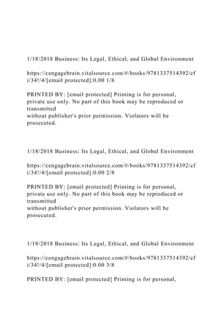 1/18/2018 Business: Its Legal, Ethical, and Global Environment
https://cengagebrain.vitalsource.com/#/books/9781337514392/cf
i/34!/4/[email protected]:0.00 1/8
PRINTED BY: [email protected] Printing is for personal,
private use only. No part of this book may be reproduced or
transmitted
without publisher's prior permission. Violators will be
prosecuted.
1/18/2018 Business: Its Legal, Ethical, and Global Environment
https://cengagebrain.vitalsource.com/#/books/9781337514392/cf
i/34!/4/[email protected]:0.00 2/8
PRINTED BY: [email protected] Printing is for personal,
private use only. No part of this book may be reproduced or
transmitted
without publisher's prior permission. Violators will be
prosecuted.
1/18/2018 Business: Its Legal, Ethical, and Global Environment
https://cengagebrain.vitalsource.com/#/books/9781337514392/cf
i/34!/4/[email protected]:0.00 3/8
PRINTED BY: [email protected] Printing is for personal,
 