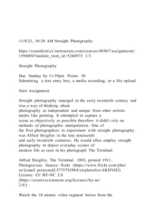 11/8/21, 10:30 AM Straight Photography
https://coastdistrict.instructure.com/courses/86967/assignments/
1594094?module_item_id=5260973 1/3
Straight Photography
Due Sunday by 11:59pm Points 30
Submitting a text entry box, a media recording, or a file upload
Start Assignment
Straight photography emerged in the early twentieth century and
was a way of thinking about
photography as independent and unique from other artistic
media like painting. It attempted to capture a
scene as objectively as possible therefore it didn't rely on
methods of photographic manipulation. One of
the first photographers to experiment with straight photography
was Alfred Stieglitz in the late nineteenth
and early twentieth centuries. He would often employ straight
photography to depict everyday scenes of
modern life as seen in his photograph The Terminal.
Alfred Stieglitz, The Terminal. 1893, printed 1911.
Photogravure. Source: flickr (https://www.flickr.com/phot
os/[email protected]/3775792984/in/photolist-6KDVH3)
License: CC BY-NC 2.0
(https://creativecommons.org/licenses/by-nc/
2.0/)
Watch the 10 minute video segment below from the
 