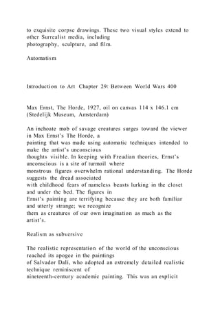 to exquisite corpse drawings. These two visual styles extend to
other Surrealist media, including
photography, sculpture, and film.
Automatism
Introduction to Art Chapter 29: Between World Wars 400
Max Ernst, The Horde, 1927, oil on canvas 114 x 146.1 cm
(Stedelijk Museum, Amsterdam)
An inchoate mob of savage creatures surges toward the viewer
in Max Ernst’s The Horde, a
painting that was made using automatic techniques intended to
make the artist’s unconscious
thoughts visible. In keeping with Freudian theories, Ernst’s
unconscious is a site of turmoil where
monstrous figures overwhelm rational understanding. The Horde
suggests the dread associated
with childhood fears of nameless beasts lurking in the closet
and under the bed. The figures in
Ernst’s painting are terrifying because they are both familiar
and utterly strange; we recognize
them as creatures of our own imagination as much as the
artist’s.
Realism as subversive
The realistic representation of the world of the unconscious
reached its apogee in the paintings
of Salvador Dalí, who adopted an extremely detailed realistic
technique reminiscent of
nineteenth-century academic painting. This was an explicit
 
