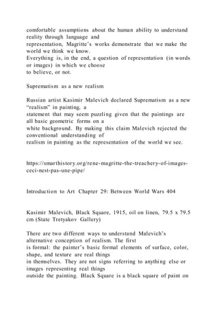 comfortable assumptions about the human ability to understand
reality through language and
representation, Magritte’s works demonstrate that we make the
world we think we know.
Everything is, in the end, a question of representation (in words
or images) in which we choose
to believe, or not.
Suprematism as a new realism
Russian artist Kasimir Malevich declared Suprematism as a new
“realism” in painting, a
statement that may seem puzzling given that the paintings are
all basic geometric forms on a
white background. By making this claim Malevich rejected the
conventional understanding of
realism in painting as the representation of the world we see.
https://smarthistory.org/rene-magritte-the-treachery-of-images-
ceci-nest-pas-une-pipe/
Introduction to Art Chapter 29: Between World Wars 404
Kasimir Malevich, Black Square, 1915, oil on linen, 79.5 x 79.5
cm (State Tretyakov Gallery)
There are two different ways to understand Malevich’s
alternative conception of realism. The first
is formal: the painter’s basic formal elements of surface, color,
shape, and texture are real things
in themselves. They are not signs referring to anything else or
images representing real things
outside the painting. Black Square is a black square of paint on
 