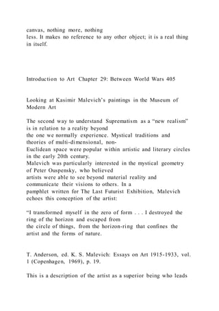 canvas, nothing more, nothing
less. It makes no reference to any other object; it is a real thing
in itself.
Introduction to Art Chapter 29: Between World Wars 405
Looking at Kasimir Malevich’s paintings in the Museum of
Modern Art
The second way to understand Suprematism as a “new realism”
is in relation to a reality beyond
the one we normally experience. Mystical traditions and
theories of multi-dimensional, non-
Euclidean space were popular within artistic and literary circles
in the early 20th century.
Malevich was particularly interested in the mystical geometry
of Peter Ouspensky, who believed
artists were able to see beyond material reality and
communicate their visions to others. In a
pamphlet written for The Last Futurist Exhibition, Malevich
echoes this conception of the artist:
“I transformed myself in the zero of form . . . I destroyed the
ring of the horizon and escaped from
the circle of things, from the horizon-ring that confines the
artist and the forms of nature.
T. Anderson, ed. K. S. Malevich: Essays on Art 1915-1933, vol.
1 (Copenhagen, 1969), p. 19.
This is a description of the artist as a superior being who leads
 