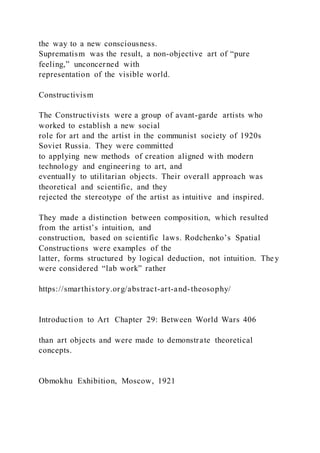 the way to a new consciousness.
Suprematism was the result, a non-objective art of “pure
feeling,” unconcerned with
representation of the visible world.
Constructivism
The Constructivists were a group of avant-garde artists who
worked to establish a new social
role for art and the artist in the communist society of 1920s
Soviet Russia. They were committed
to applying new methods of creation aligned with modern
technology and engineering to art, and
eventually to utilitarian objects. Their overall approach was
theoretical and scientific, and they
rejected the stereotype of the artist as intuitive and inspired.
They made a distinction between composition, which resulted
from the artist’s intuition, and
construction, based on scientific laws. Rodchenko’s Spatial
Constructions were examples of the
latter, forms structured by logical deduction, not intuition. They
were considered “lab work” rather
https://smarthistory.org/abstract-art-and-theosophy/
Introduction to Art Chapter 29: Between World Wars 406
than art objects and were made to demonstrate theoretical
concepts.
Obmokhu Exhibition, Moscow, 1921
 