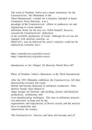 The work of Vladimir Tatlin was a major touchstone for the
Constructivists. His Monument to the
Third International, a model for a structure intended to house
Communist Party functions, was a
paradigm of the Constructivists’ efforts to synthesize art and
engineering to create modern
utilitarian forms for the new era. Tatlin himself, however,
rejected the Constructivists’ dedication
to the scientific production of works. Although his art was not
engaged with spiritual concerns, as
Malevich’s was, he believed the artist’s intuition could not be
replaced by scientific laws.
https://smarthistory.org/tatlin-tower/
https://smarthistory.org/tatlin-tower/
Introduction to Art Chapter 29: Between World Wars 407
Photo of Vladimir Tatlin’s Monument to the Third International
After the 1921 Obmokhu exhibition the Constructivists left their
theoretically-oriented lab works
behind and became dedicated to utilitarian production. Their
abstract formal ideas helped to
shape designs for furniture and clothing, posters and theatrical
productions, architecture and
even manufacturing techniques. This turn to utilitarian projects
was motivated in large part by the
requirements and expectations of Soviet society and the massive
drive to modernize and
industrialize the country.
The Constructivists’ theories and ideas also became part of
 