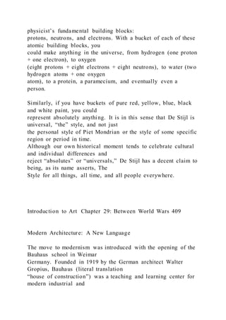 physicist’s fundamental building blocks:
protons, neutrons, and electrons. With a bucket of each of these
atomic building blocks, you
could make anything in the universe, from hydrogen (one proton
+ one electron), to oxygen
(eight protons + eight electrons + eight neutrons), to water (two
hydrogen atoms + one oxygen
atom), to a protein, a paramecium, and eventually even a
person.
Similarly, if you have buckets of pure red, yellow, blue, black
and white paint, you could
represent absolutely anything. It is in this sense that De Stijl is
universal, “the” style, and not just
the personal style of Piet Mondrian or the style of some specific
region or period in time.
Although our own historical moment tends to celebrate cultural
and individual differences and
reject “absolutes” or “universals,” De Stijl has a decent claim to
being, as its name asserts, The
Style for all things, all time, and all people everywhere.
Introduction to Art Chapter 29: Between World Wars 409
Modern Architecture: A New Language
The move to modernism was introduced with the opening of the
Bauhaus school in Weimar
Germany. Founded in 1919 by the German architect Walter
Gropius, Bauhaus (literal translation
“house of construction”) was a teaching and learning center for
modern industrial and
 
