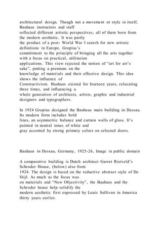 architectural design. Though not a movement or style in itself,
Bauhaus instructors and staff
reflected different artistic perspectives, all of them born from
the modern aesthetic. It was partly
the product of a post- World War I search for new artistic
definitions in Europe. Gropius’s
commitment to the principle of bringing all the arts together
with a focus on practical, utilitarian
applications. This view rejected the notion of “art for art’s
sake”, putting a premium on the
knowledge of materials and their effective design. This idea
shows the influence of
Constructivism. Bauhaus existed for fourteen years, relocating
three times, and influencing a
whole generation of architects, artists, graphic and industrial
designers and typographers.
In 1924 Gropius designed the Bauhaus main building in Dessau.
Its modern form includes bold
lines, an asymmetric balance and curtain walls of glass. It’s
painted in neutral tones of white and
gray accented by strong primary colors on selected doors.
Bauhaus in Dessau, Germany, 1925-26, Image in public domain
A comparative building is Dutch architect Garret Rietveld’s
Schroder House, (below) also from
1924. The design is based on the reductive abstract style of De
Stijl. As much as the focus was
on materials and “New Objectivity”, the Bauhaus and the
Schroder house help solidify the
modern aesthetic first expressed by Louis Sullivan in America
thirty years earlier.
 