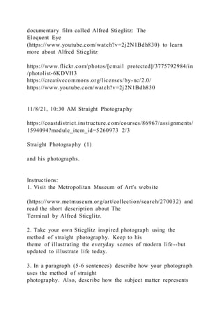 documentary film called Alfred Stieglitz: The
Eloquent Eye
(https://www.youtube.com/watch?v=2j2N1Bdh830) to learn
more about Alfred Stieglitz
https://www.flickr.com/photos/[email protected]/3775792984/in
/photolist-6KDVH3
https://creativecommons.org/licenses/by-nc/2.0/
https://www.youtube.com/watch?v=2j2N1Bdh830
11/8/21, 10:30 AM Straight Photography
https://coastdistrict.instructure.c om/courses/86967/assignments/
1594094?module_item_id=5260973 2/3
Straight Photography (1)
and his photographs.
Instructions:
1. Visit the Metropolitan Museum of Art's website
(https://www.metmuseum.org/art/collection/search/270032) and
read the short description about The
Terminal by Alfred Stieglitz.
2. Take your own Stieglitz inspired photograph using the
method of straight photography. Keep to his
theme of illustrating the everyday scenes of modern life--but
updated to illustrate life today.
3. In a paragraph (5-6 sentences) describe how your photograph
uses the method of straight
photography. Also, describe how the subject matter represents
 