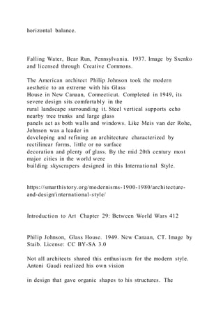 horizontal balance.
Falling Water, Bear Run, Pennsylvania. 1937. Image by Sxenko
and licensed through Creative Commons.
The American architect Philip Johnson took the modern
aesthetic to an extreme with his Glass
House in New Canaan, Connecticut. Completed in 1949, its
severe design sits comfortably in the
rural landscape surrounding it. Steel vertical supports echo
nearby tree trunks and large glass
panels act as both walls and windows. Like Meis van der Rohe,
Johnson was a leader in
developing and refining an architecture characterized by
rectilinear forms, little or no surface
decoration and plenty of glass. By the mid 20th century most
major cities in the world were
building skyscrapers designed in this International Style.
https://smarthistory.org/modernisms-1900-1980/architecture-
and-design/international-style/
Introduction to Art Chapter 29: Between World Wars 412
Philip Johnson, Glass House. 1949. New Canaan, CT. Image by
Staib. License: CC BY-SA 3.0
Not all architects shared this enthusiasm for the modern style.
Antoni Gaudi realized his own vision
in design that gave organic shapes to his structures. The
 