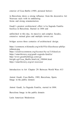 exterior of Casa Batllo (1905, pictured below)
in Barcelona shows a strong influence from the decorative Art
Nouveau style with its undulating
forms and strong ornamentation.
Gaudi’s greatest architectural effort is La Sagrada Familia
basilica in Barcelona. Started in 1884 and
unfinished to this day, its massive and complex facades,
extensive stained glass and multiple towers are
bridges across three centuries of architectural design.
https://commons.wikimedia.org/wiki/File:Glasshouse-philip-
johnson.jpg
https://creativecommons.org/licenses/by-sa/3.0/deed.en
https://smarthistory.org/gaudi-sagrada-familia/
http://www.greatbuildings.com/cgi-
bin/gbi.cgi/Casa_Batllo.html/cid_198044.html
https://smarthistory.org/art-nouveau/
Introduction to Art Chapter 29: Between World Wars 413
Antoni Gaudi, Casa Batllo, 1905, Barcelona, Spain.
Image in the public domain
Antoni Gaudi, La Sagrada Familia, started in 1884.
Barcelona Image in the public domain
Latin American Modernism
 