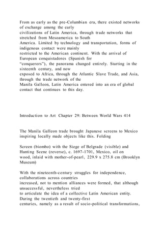 From as early as the pre-Columbian era, there existed networks
of exchange among the early
civilizations of Latin America, through trade networks that
stretched from Mesoamerica to South
America. Limited by technology and transportation, forms of
indigenous contact were mainly
restricted to the American continent. With the arrival of
European conquistadores (Spanish for
“conquerors”), the panorama changed entirely. Starting in the
sixteenth century, and now
exposed to Africa, through the Atlantic Slave Trade, and Asia,
through the trade network of the
Manila Galleon, Latin America entered into an era of global
contact that continues to this day.
Introduction to Art Chapter 29: Between World Wars 414
The Manila Galleon trade brought Japanese screens to Mexico
inspiring locally made objects like this. Folding
Screen (biombo) with the Siege of Belgrade (visible) and
Hunting Scene (reverse), c. 1697-1701, Mexico, oil on
wood, inlaid with mother-of-pearl, 229.9 x 275.8 cm (Brooklyn
Museum)
With the nineteenth-century struggles for independence,
collaborations across countries
increased, not to mention alliances were formed, that although
unsuccessful, nevertheless tried
to articulate the idea of a collective Latin American entity.
During the twentieth and twenty-first
centuries, namely as a result of socio-political transformations,
 