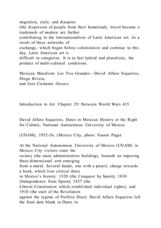 migration, exile, and diaspora
(the dispersion of people from their homeland), travel became a
trademark of modern art, further
contributing to the internationalism of Latin American art. As a
result of these networks of
exchange, which began before colonization and continue to this
day, Latin American art is
difficult to categorize. It is in fact hybrid and pluralistic, the
product of multi-cultural conditions.
Mexican Muralism: Los Tres Grandes—David Alfaro Siqueiros,
Diego Rivera,
and José Clemente Orozco
Introduction to Art Chapter 29: Between World Wars 415
David Alfaro Siqueiros, Dates in Mexican History or the Right
for Culture, National Autonomous University of Mexico
(UNAM), 1952-56, (Mexico City, photo: Fausto Puga)
At the National Autonomous University of Mexico (UNAM) in
Mexico City visitors enter the
rectory (the main administration building), beneath an imposing
three-dimensional arm emerging
from a mural. Several hands, one with a pencil, charge towards
a book, which lists critical dates
in Mexico’s history: 1520 (the Conquest by Spain); 1810
(Independence from Spain); 1857 (the
Liberal Constitution which established individual rights); and
1910 (the start of the Revolution
against the regime of Porfirio Díaz). David Alfaro Siqueiros left
the final date blank in Dates in
 