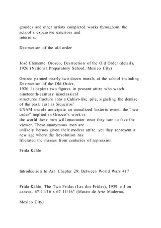 grandes and other artists completed works throughout the
school’s expansive exteriors and
interiors.
Destruction of the old order
José Clemente Orozco, Destruction of the Old Order (detail),
1926 (National Preparatory School, Mexico City)
Orozco painted nearly two dozen murals at the school including
Destruction of the Old Order,
1926. It depicts two figures in peasant attire who watch
nineteenth-century neoclassical
structures fracture into a Cubist-like pile, signaling the demise
of the past. Just as Siqueiros’
UNAM murals anticipate an unrealized historic event, the “new
order” implied in Orozco’s work is
the world these men will encounter once they turn to face the
viewer. These anonymous men are
unlikely heroes given their modest attire, yet they represent a
new age where the Revolution has
liberated the masses from centuries of repression.
Frida Kahlo
Introduction to Art Chapter 29: Between World Wars 417
Frida Kahlo, The Two Fridas (Las dos Fridas), 1939, oil on
canvas, 67-11/16 x 67-11/16″ (Museo de Arte Moderno,
Mexico City)
 