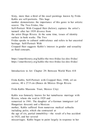 Sixty, more than a third of the easel paintings known by Frida
Kahlo are self-portraits. This huge
number demonstrates the importance of this genre to her artistic
oeuvre. The Two Fridas, like
Self-Portrait With Cropped Hair (below), captures the artist’s
turmoil after her 1939 divorce from
the artist Diego Rivera. At the same time, issues of identity
surface in both works. The Two
Fridas speaks to cultural ambivalence and refers to her ancestral
heritage. Self-Portrait With
Cropped Hair suggests Kahlo’s interest in gender and sexuality
as fluid concepts.
https://smarthistory.org/kahlo-the-two-fridas-las-dos-fridas/
https://smarthistory.org/kahlo-the-two-fridas-las-dos-fridas/
Introduction to Art Chapter 29: Between World Wars 418
Frida Kahlo, Self-Portrait with Cropped Hair, 1940, oil on
canvas, 40 x 27.9 cm (Banco de México Diego Rivera
Frida Kahlo Museums Trust, Mexico City)
Kahlo was famously known for her tumultuous marriage with
Rivera, whom she wed in 1929 and
remarried in 1941. The daughter of a German immigrant (of
Hungarian descent) and a Mexican
mother, Kahlo suffered from numerous medical setbacks
including polio, which she contracted at
the age of six, partial immobility—the result of a bus accident
in 1925, and her several
miscarriages. Kahlo began to paint largely in response to her
 