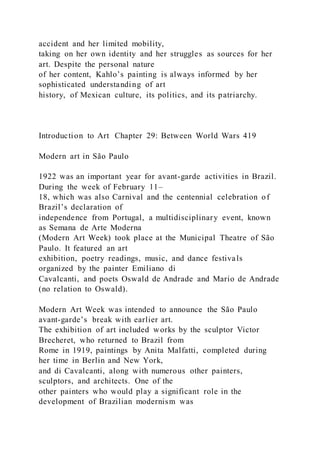 accident and her limited mobility,
taking on her own identity and her struggles as sources for her
art. Despite the personal nature
of her content, Kahlo’s painting is always informed by her
sophisticated understanding of art
history, of Mexican culture, its politics, and its patriarchy.
Introduction to Art Chapter 29: Between World Wars 419
Modern art in São Paulo
1922 was an important year for avant-garde activities in Brazil.
During the week of February 11–
18, which was also Carnival and the centennial celebration of
Brazil’s declaration of
independence from Portugal, a multidisciplinary event, known
as Semana de Arte Moderna
(Modern Art Week) took place at the Municipal Theatre of São
Paulo. It featured an art
exhibition, poetry readings, music, and dance festivals
organized by the painter Emiliano di
Cavalcanti, and poets Oswald de Andrade and Mario de Andrade
(no relation to Oswald).
Modern Art Week was intended to announce the São Paulo
avant-garde’s break with earlier art.
The exhibition of art included works by the sculptor Victor
Brecheret, who returned to Brazil from
Rome in 1919, paintings by Anita Malfatti, completed during
her time in Berlin and New York,
and di Cavalcanti, along with numerous other painters,
sculptors, and architects. One of the
other painters who would play a significant role in the
development of Brazilian modernism was
 