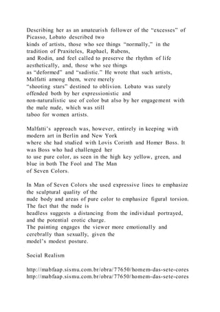 Describing her as an amateurish follower of the “excesses” of
Picasso, Lobato described two
kinds of artists, those who see things “normally,” in the
tradition of Praxiteles, Raphael, Rubens,
and Rodin, and feel called to preserve the rhythm of life
aesthetically, and, those who see things
as “deformed” and “sadistic.” He wrote that such artists,
Malfatti among them, were merely
“shooting stars” destined to oblivion. Lobato was surely
offended both by her expressionistic and
non-naturalistic use of color but also by her engagement with
the male nude, which was still
taboo for women artists.
Malfatti’s approach was, however, entirely in keeping with
modern art in Berlin and New York
where she had studied with Lovis Corinth and Homer Boss. It
was Boss who had challenged her
to use pure color, as seen in the high key yellow, green, and
blue in both The Fool and The Man
of Seven Colors.
In Man of Seven Colors she used expressive lines to emphasize
the sculptural quality of the
nude body and areas of pure color to emphasize figural torsion.
The fact that the nude is
headless suggests a distancing from the individual portrayed,
and the potential erotic charge.
The painting engages the viewer more emotionally and
cerebrally than sexually, given the
model’s modest posture.
Social Realism
http://mabfaap.sismu.com.br/obra/77650/homem-das-sete-cores
http://mabfaap.sismu.com.br/obra/77650/homem-das-sete-cores
 