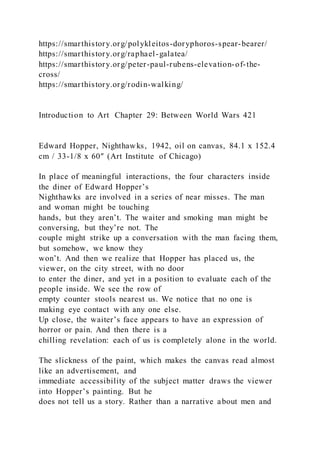 https://smarthistory.org/polykleitos-doryphoros-spear-bearer/
https://smarthistory.org/raphael-galatea/
https://smarthistory.org/peter-paul-rubens-elevation-of-the-
cross/
https://smarthistory.org/rodin-walking/
Introduction to Art Chapter 29: Between World Wars 421
Edward Hopper, Nighthawks, 1942, oil on canvas, 84.1 x 152.4
cm / 33-1/8 x 60″ (Art Institute of Chicago)
In place of meaningful interactions, the four characters inside
the diner of Edward Hopper’s
Nighthawks are involved in a series of near misses. The man
and woman might be touching
hands, but they aren’t. The waiter and smoking man might be
conversing, but they’re not. The
couple might strike up a conversation with the man facing them,
but somehow, we know they
won’t. And then we realize that Hopper has placed us, the
viewer, on the city street, with no door
to enter the diner, and yet in a position to evaluate each of the
people inside. We see the row of
empty counter stools nearest us. We notice that no one is
making eye contact with any one else.
Up close, the waiter’s face appears to have an expression of
horror or pain. And then there is a
chilling revelation: each of us is completely alone in the world.
The slickness of the paint, which makes the canvas read almost
like an advertisement, and
immediate accessibility of the subject matter draws the viewer
into Hopper’s painting. But he
does not tell us a story. Rather than a narrative about men and
 