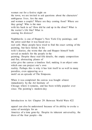 women out for a festive night on
the town, we are invited to ask questions about the characters’
ambiguous lives. Are the man
and woman a couple? Where are they coming from? Where are
they going? Who is the man
with his back to us? How did he end up in the diner? What is
the waiter’s life like? What is
causing his distress?
Nighthawks is one of Hopper’s New York City paintings, and
the artist said that it was based on a
real café. Many people have tried to find the exact setting of the
painting, but have failed. In his
wife’s diaries, she wrote that she and Hopper himself both
served as models for the people in the
painting. Despite these real-life details, the empty composition
and flat, abstracting planes of
color give the canvas a timeless feel, making it an object onto
which one can project one’s own
reality. Perhaps this is why it has lent itself to so well to many
parodies, even appearing as a
motif on an episode of The Simpsons.
When it was completed the canvas was bought almost
immediately by the Art Institute of
Chicago where it remains, and has been wildly popular ever
since. The painting’s modern-day
Introduction to Art Chapter 29: Between World Wars 422
appeal can also be understood because of its ability to evoke a
sense of nostalgia for an
America of a time gone-by. Despite its inherent universality, the
dress of the four people—the
 