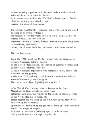 woman evoking a pin-up doll, the men in their well-tailored
suits and hats, the worker in his soda
jerk costume—as well as the “Phillies” advertisement, firmly
plant the painting in a simpler past,
making it a piece of Americana.
But perhaps Nighthawks’ enduring popularity can be explained
because of its subtle critique of
the modern world, the world in which we all live. Despite its
surface beauty, this world is one
measured in cups of coffee, imbued with an overwhelming sense
of loneliness, and a deep
desire, but ultimate inability, to connect with those around us.
Harlem Renaissance
From the 1920s until the 1940s, Harlem was the epicenter of
African American culture. Known
as the Harlem Renaissance, this period of cultural richness and
collaboration redefined how the
African American experience was expressed in art, music, and
literature. In his painting
Ambulance Call (below), Jacob Lawrence evokes the vibrant
sense of community and energy in
Harlem, even without depicting the city itself.
After World War I, during what is known as the Great
Migration, millions of African Americans
relocated from agrarian regions in the southern states to cities
in the North. Hoping to escape the
brutal racism and violence of the Jim Crow South, they were
attracted by the economic
opportunities provided by the growth of industry in the northern
states. The range of people
included in Lawrence’s painting speaks to the diverse
backgrounds that were brought together in
 