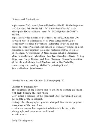 License and Attributions
https://www.flickr.com/photos/lluisribes/49450186966/in/photol
ist-2ikK8Ls-J7aF1W-hB8eFt-fw7BmK-fwmRVd-fw7Ba2-
e1cerq-e1cdLC-e1cdHA-e1cero-fw7BiZ-GgP3zd-dm24MY-
osT6hL
https://creativecommons.org/licenses/by-nc/2.0/Chapter 29:
Between World WarsDadaBerlin DadaSurrealismPsychic
freedomEnvisioning Surrealism: automatic drawing and the
exquisite corpseAutomatismRealism as subversivePhilosophical
conundrumsSuprematism as a new realismConstructivismDe
StijlModern Architecture: A New LanguageLatin American
ModernismMexican Muralism: Los Tres Grandes—David Alfaro
Siqueiros, Diego Rivera, and José Clemente OrozcoDestruction
of the old orderFrida KahloModern art in São PauloThe
controversy surrounding Malfatti’s paintingsSocial
RealismHarlem Renaissance
Introduction to Art Chapter 9: Photography 92
Chapter 9: Photography
The invention of the camera and its ability to capture an image
with light became the first “high
tech” artistic medium of the Industrial Age. Developed during
the middle of the nineteenth
century, the photographic process changed forever our physical
perception of the world and
created an uneasy but important relationship between the
photograph and other more traditional
artistic media.
Early Developments
 