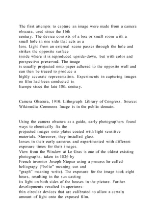 The first attempts to capture an image were made from a camera
obscura, used since the 16th
century. The device consists of a box or small room with a
small hole in one side that acts as a
lens. Light from an external scene passes through the hole and
strikes the opposite surface
inside where it is reproduced upside-down, but with color and
perspective preserved. The image
is usually projected onto paper adhered to the opposite wall and
can then be traced to produce a
highly accurate representation. Experiments in capturing images
on film had been conducted in
Europe since the late 18th century.
Camera Obscura, 1910. Lithograph Library of Congress. Source:
Wikimedia Commons Image is in the public domain.
Using the camera obscura as a guide, early photographers found
ways to chemically fix the
projected images onto plates coated with light sensitive
materials. Moreover, they installed glass
lenses in their early cameras and experimented with different
exposure times for their images.
View from the Window at Le Gras is one of the oldest existing
photographs, taken in 1826 by
French inventor Joseph Niepce using a process he called
heliograpy (“helio” meaning sun and
“graph” meaning write). The exposure for the image took eight
hours, resulting in the sun casting
its light on both sides of the houses in the picture. Further
developments resulted in apertures–
thin circular devices that are calibrated to allow a certain
amount of light onto the exposed film.
 