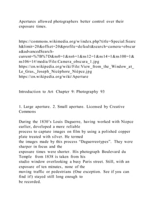 Apertures allowed photographers better control over their
exposure times.
https://commons.wikimedia.org/w/index.php?title=Special:Searc
h&limit=20&offset=20&profile=default&search=camera+obscur
a&advancedSearch-
current=%7B%7D&ns0=1&ns6=1&ns12=1&ns14=1&ns100=1&
ns106=1#/media/File:Camera_obscura_1.jpg
https://en.wikipedia.org/wiki/File:View_from_the_Window_at_
Le_Gras,_Joseph_Nicéphore_Niépce.jpg
https://en.wikipedia.org/wiki/Aperture
Introduction to Art Chapter 9: Photography 93
1. Large aperture. 2. Small aperture. Licensed by Creative
Commons
During the 1830’s Louis Daguerre, having worked with Niepce
earlier, developed a more reliable
process to capture images on film by using a polished copper
plate treated with silver. He termed
the images made by this process “Daguerreotypes”. They were
sharper in focus and the
exposure times were shorter. His photograph Boulevard du
Temple from 1838 is taken from his
studio window overlooking a busy Paris street. Still, with an
exposure of ten minutes, none of the
moving traffic or pedestrians (One exception. See if you can
find it!) stayed still long enough to
be recorded.
 