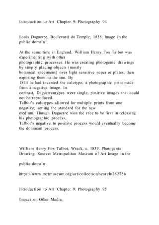 Introduction to Art Chapter 9: Photography 94
Louis Daguerre, Boulevard du Temple, 1838. Image in the
public domain
At the same time in England, William Henry Fox Talbot was
experimenting with other
photographic processes. He was creating photogenic drawings
by simply placing objects (mostly
botanical specimens) over light sensitive paper or plates, then
exposing them to the sun. By
1844 he had invented the calotype; a photographic print made
from a negative image. In
contrast, Daguerreotypes were single, positive images that could
not be reproduced.
Talbot’s calotypes allowed for multiple prints from one
negative, setting the standard for the new
medium. Though Daguerre won the race to be first in releasing
his photographic process,
Talbot’s negative to positive process would eventually become
the dominant process.
William Henry Fox Talbot, Wrack, c. 1839. Photogenic
Drawing. Source: Metropolitan Museum of Art Image in the
public domain
https://www.metmuseum.org/art/collection/search/282756
Introduction to Art Chapter 9: Photography 95
Impact on Other Media
 