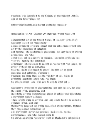 Fountain was submitted to the Society of Independent Artists,
one of the first venues for
https://smarthistory.org/marcel-duchamp-fountain/
Introduction to Art Chapter 29: Between World Wars 395
experimental art in the United States. It is a new form of art
Duchamp called the “readymade”—
a mass-produced or found object that the artist transformed into
art by the operation of selection
and naming. The readymades challenged the very idea of artistic
production, and what
constitutes art in a gallery or museum. Duchamp provoked his
viewers—testing the exhibition
organizers’ liberal claim to accept all works with “no judge, no
prize” without the conservative
bias that made it difficult to exhibit modern art in most
museums and galleries. Duchamp’s
Fountain did more than test the validity of this claim: it
prompted questions about what we mean
by art altogether—and who gets to decide what art is.
Duchamp’s provocation characterized not only his art, but also
the short-lived, enigmatic, and
incredibly diverse transnational group of artists who constituted
a movement known as Dada.
These artists were so diverse that they could hardly be called a
coherent group, and they
themselves rejected the whole idea of an art movement. Instead,
they proclaimed themselves an
anti-movement in various journals, manifestos, poems,
performances, and what would come to
be known as artistic “gestures” such as Duchamp’s submission
 