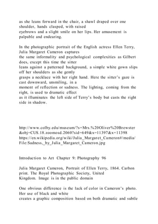 as she leans forward in the chair, a shawl draped over one
shoulder, hands clasped, with raised
eyebrows and a slight smile on her lips. Her amusement is
palpable and endearing.
In the photographic portrait of the English actress Ellen Terry,
Julia Margaret Cameron captures
the same informality and psychological complexities as Gilbert
does, except this time the sitter
leans against a patterned background, a simple white gown slips
off her shoulders as she gently
grasps a necklace with her right hand. Here the sitter’s gaze is
cast downward, unsmiling, in a
moment of reflection or sadness. The lighting, coming from the
right, is used to dramatic effect
as it illuminates the left side of Terry’s body but casts the right
side in shadow.
http://www.colby.edu/museum/?s=Mrs.%20Oliver%20Brewster
&obj=CUS.18.zoomosd.2060?sid=649&x=11397&x=11398
https://en.wikipedia.org/wiki/Julia_Margaret_Cameron#/media/
File:Sadness,_by_Julia_Margaret_Cameron.jpg
Introduction to Art Chapter 9: Photography 96
Julia Margaret Cameron, Portrait of Ellen Terry, 1864. Carbon
print. The Royal Photographic Society, United
Kingdom. Image is in the public domain
One obvious difference is the lack of color in Cameron’s photo.
Her use of black and white
creates a graphic composition based on both dramatic and subtle
 