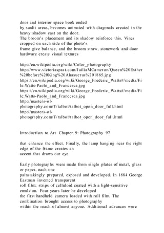 door and interior space book ended
by sunlit areas, becomes animated with diagonals created in the
heavy shadow cast on the door.
The broom’s placement and its shadow reinforce this. Vines
cropped on each side of the photo’s
frame give balance, and the broom straw, stonework and door
hardware create visual textures
http://en.wikipedia.org/wiki/Color_photography
http://www.victoriaspast.com/JuiliaMCameron/Queen%20Esther
%20before%20King%20Ahasuerus%201865.jpg
https://en.wikipedia.org/wiki/George_Frederic_Watts#/media/Fi
le:Watts-Paolo_and_Francesca.jpg
https://en.wikipedia.org/wiki/George_Frederic_Watts#/media/Fi
le:Watts-Paolo_and_Francesca.jpg
http://masters-of-
photography.com/T/talbot/talbot_ope n_door_full.html
http://masters-of-
photography.com/T/talbot/talbot_open_door_full.html
Introduction to Art Chapter 9: Photography 97
that enhance the effect. Finally, the lamp hanging near the right
edge of the frame creates an
accent that draws our eye.
Early photographs were made from single plates of metal, glass
or paper, each one
painstakingly prepared, exposed and developed. In 1884 George
Eastman invented transparent
roll film; strips of celluloid coated with a light-sensitive
emulsion. Four years later he developed
the first handheld camera loaded with roll film. The
combination brought access to photography
within the reach of almost anyone. Additional advances were
 