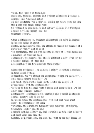 value. The jumble of buildings,
machines, humans, animals and weather conditions provides a
glimpse into American urban
culture straddling two centuries. Within ten years from the time
this photo was taken horses will
be replaced by automobiles and subway stations will transform
a large city’s movement into the
twentieth century.
Other photographs by Stieglitz concentrate on more conceptual
ideas. His series of cloud
photos, called Equivalents, are efforts to record the essence of a
particular reality, and to do it
“so completely, that all who see [the picture of it] will relive an
equivalent of what has been
expressed”. His Equivalents photos establish a new level for the
aesthetic content of ideas and
are essentially the first abstract photographs.
Darkroom Processes: The camera’s ability to capture a moment
in time is not without
difficulties. We’ve all had the experience where we declare “If I
only had a camera with me!” On
one hand, photographs taken in the studio are controlled
productions, with the photographer
working to find balances with lighting and composition. On the
other hand, straight outdoor
photography is unpredictable. Lighting and weather conditions
change quickly, and so do the
locations where the photographer will find that “one great
shot”. To compensate for these
variables, photographers typically take hundreds of pictures,
bracketing shutter speeds and
aperture settings as they go, then carefully editing each negative
and print until they find the
handful, or perhaps only the one, that will be the best image of
 