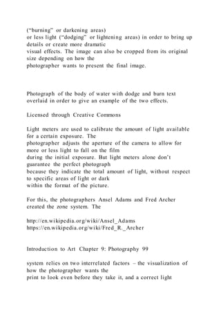 (“burning” or darkening areas)
or less light (“dodging” or lightening areas) in order to bring up
details or create more dramatic
visual effects. The image can also be cropped from its original
size depending on how the
photographer wants to present the final image.
Photograph of the body of water with dodge and burn text
overlaid in order to give an example of the two effects.
Licensed through Creative Commons
Light meters are used to calibrate the amount of light available
for a certain exposure. The
photographer adjusts the aperture of the camera to allow for
more or less light to fall on the film
during the initial exposure. But light meters alone don’t
guarantee the perfect photograph
because they indicate the total amount of light, without respect
to specific areas of light or dark
within the format of the picture.
For this, the photographers Ansel Adams and Fred Archer
created the zone system. The
http://en.wikipedia.org/wiki/Ansel_Adams
https://en.wikipedia.org/wiki/Fred_R._Archer
Introduction to Art Chapter 9: Photography 99
system relies on two interrelated factors – the visualization of
how the photographer wants the
print to look even before they take it, and a correct light
 