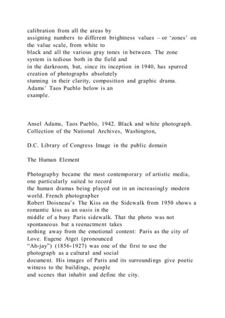 calibration from all the areas by
assigning numbers to different brightness values – or ‘zones’ on
the value scale, from white to
black and all the various gray tones in between. The zone
system is tedious both in the field and
in the darkroom, but, since its inception in 1940, has spurred
creation of photographs absolutely
stunning in their clarity, composition and graphic drama.
Adams’ Taos Pueblo below is an
example.
Ansel Adams, Taos Pueblo, 1942. Black and white photograph.
Collection of the National Archives, Washington,
D.C. Library of Congress Image in the public domain
The Human Element
Photography became the most contemporary of artistic media,
one particularly suited to record
the human dramas being played out in an increasingly modern
world. French photographer
Robert Doisneau’s The Kiss on the Sidewalk from 1950 shows a
romantic kiss as an oasis in the
middle of a busy Paris sidewalk. That the photo was not
spontaneous but a reenactment takes
nothing away from the emotional content: Paris as the city of
Love. Eugene Atget (pronounced
“Ah-jay”) (1856-1927) was one of the first to use the
photograph as a cultural and social
document. His images of Paris and its surroundings give poetic
witness to the buildings, people
and scenes that inhabit and define the city.
 