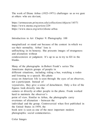 The work of Diane Arbus (1923-1971) challenges us as we gaze
at others who are deviant,
https://artmuseum.princeton.edu/collections/objects/14571
https://www.moma.org/artists/229
https://www.moca.org/artist/diane-arbus
Introduction to Art Chapter 9: Photography 100
marginalized or stand out because of the context in which we
see their normality. Arbus’ lens is
unflinching in its honesty. She presents images of strangeness
and alienation without
condescension or judgment. It’s up to us to try to fill in the
blanks.
Many of the photographs in Robert Frank’s series The
Americans depicts groups of people in
different situations, including riding a bus, watching a rodeo
and listening to a speech. His photo
essay on American life is seen through the eyes of an observer,
not a participant. Instead of
voyeuristic, they give a sense of detachment. Only a few of the
figures look directly into the
camera or directly at other people in the photo. Frank worked
hard to maintain the observer’s
point of view. Similar to Arbus, the photographs carry
overtones of alienation – between the
individual and the group. Controversial when first published in
the United States in 1959, the
book now is seen as one of the most important modern
photographic social commentaries.
Color Images
 
