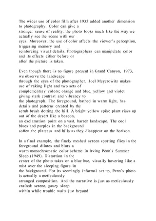 The wider use of color film after 1935 added another dimension
to photography. Color can give a
stronger sense of reality: the photo looks much like the way we
actually see the scene with our
eyes. Moreover, the use of color affects the viewer’s perception,
triggering memory and
reinforcing visual details. Photographers can manipulate color
and its effects either before or
after the picture is taken.
Even though there is no figure present in Grand Canyon, 1973,
we observe the landscape
through the eyes of the photographer. Joel Meyerowitz makes
use of raking light and two sets of
complementary colors; orange and blue, yellow and violet
giving stark contrast and vibrancy to
the photograph. The foreground, bathed in warm light, has
details and patterns created by the
scrub brush dotting the hill. A bright yellow spike plant rises up
out of the desert like a beacon,
an exclamation point on a vast, barren landscape. The cool
blues and purples in the background
soften the plateaus and hills as they disappear on the horizon.
In a final example, the finely meshed screen sporting flies in the
foreground dilutes and blurs a
warm monochromatic color scheme in Irving Penn’s Summer
Sleep (1949). Distortion in the
center of the photo takes on a blue hue, visually hovering like a
mist over the sleeping figure in
the background. For its seemingly informal set up, Penn’s photo
is actually a meticulously
arranged composition. And the narrative is just as meticulously
crafted: serene, gauzy sleep
within while trouble waits just beyond.
 