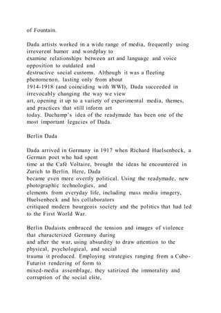 of Fountain.
Dada artists worked in a wide range of media, frequently using
irreverent humor and wordplay to
examine relationships between art and language and voice
opposition to outdated and
destructive social customs. Although it was a fleeting
phenomenon, lasting only from about
1914-1918 (and coinciding with WWI), Dada succeeded in
irrevocably changing the way we view
art, opening it up to a variety of experimental media, themes,
and practices that still inform art
today. Duchamp’s idea of the readymade has been one of the
most important legacies of Dada.
Berlin Dada
Dada arrived in Germany in 1917 when Richard Huelsenbeck, a
German poet who had spent
time at the Café Voltaire, brought the ideas he encountered in
Zurich to Berlin. Here, Dada
became even more overtly political. Using the readymade, new
photographic technologies, and
elements from everyday life, including mass media imagery,
Huelsenbeck and his collaborators
critiqued modern bourgeois society and the politics that had led
to the First World War.
Berlin Dadaists embraced the tension and images of violence
that characterized Germany during
and after the war, using absurdity to draw attention to the
physical, psychological, and social
trauma it produced. Employing strategies ranging from a Cubo-
Futurist rendering of form to
mixed-media assemblage, they satirized the immorality and
corruption of the social elite,
 