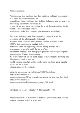 Photojournalism
Photography is a medium that has multiple subject placements.
It is used as an art medium, in
journalism, in advertising, the fashion industry, and we use it to
personally document our lives. It
is one, if not the most, pervasive form of documentation in the
world. These multiple subject
placements make it a complex phenomenon to analyze.
The news industry was fundamentally changed with the
invention of the photograph. Although
pictures were taken of newsworthy stories as early as the
1850’s, the photograph needed to be
translated into an engraving before being printed in a
newspaper. It wasn’t until the turn of the
nineteenth century that newspaper presses could copy original
photographs. Photos from around
the world showed up on front pages of newspapers defining and
illustrating stories, and the
world became smaller as this early mass medium gave people
access to up to date
information…with pictures!
https://www.nga.gov/exhibitions/2009/frank.html
http://www.masters-of-
photography.com/M/meyerowitz/meyerowitz_canyon_full.html
http://www.masters-of-
photography.com/P/penn/penn_sleep_full.html
Introduction to Art Chapter 9: Photography 101
Photojournalism is a particular form of journalism that creates
images in order to tell a news story
 
