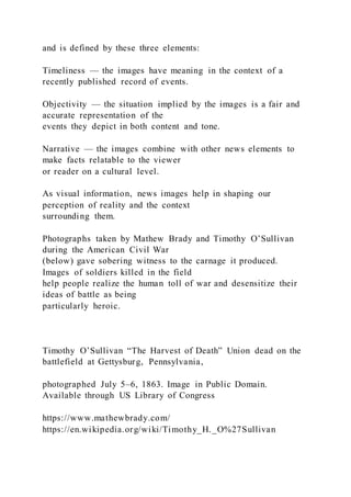 and is defined by these three elements:
Timeliness — the images have meaning in the context of a
recently published record of events.
Objectivity — the situation implied by the images is a fair and
accurate representation of the
events they depict in both content and tone.
Narrative — the images combine with other news elements to
make facts relatable to the viewer
or reader on a cultural level.
As visual information, news images help in shaping our
perception of reality and the context
surrounding them.
Photographs taken by Mathew Brady and Timothy O’Sullivan
during the American Civil War
(below) gave sobering witness to the carnage it produced.
Images of soldiers killed in the field
help people realize the human toll of war and desensitize their
ideas of battle as being
particularly heroic.
Timothy O’Sullivan “The Harvest of Death” Union dead on the
battlefield at Gettysburg, Pennsylvania,
photographed July 5–6, 1863. Image in Public Domain.
Available through US Library of Congress
https://www.mathewbrady.com/
https://en.wikipedia.org/wiki/Timothy_H._O%27Sullivan
 