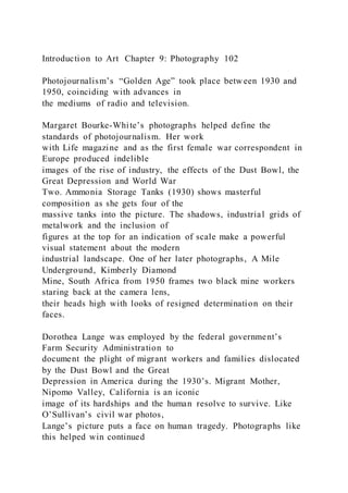 Introduction to Art Chapter 9: Photography 102
Photojournalism’s “Golden Age” took place between 1930 and
1950, coinciding with advances in
the mediums of radio and television.
Margaret Bourke-White’s photographs helped define the
standards of photojournalism. Her work
with Life magazine and as the first female war correspondent in
Europe produced indelible
images of the rise of industry, the effects of the Dust Bowl, the
Great Depression and World War
Two. Ammonia Storage Tanks (1930) shows masterful
composition as she gets four of the
massive tanks into the picture. The shadows, industrial grids of
metalwork and the inclusion of
figures at the top for an indication of scale make a powerful
visual statement about the modern
industrial landscape. One of her later photographs, A Mile
Underground, Kimberly Diamond
Mine, South Africa from 1950 frames two black mine workers
staring back at the camera lens,
their heads high with looks of resigned determination on their
faces.
Dorothea Lange was employed by the federal government’s
Farm Security Administration to
document the plight of migrant workers and families dislocated
by the Dust Bowl and the Great
Depression in America during the 1930’s. Migrant Mother,
Nipomo Valley, California is an iconic
image of its hardships and the human resolve to survive. Like
O’Sullivan’s civil war photos,
Lange’s picture puts a face on human tragedy. Photographs like
this helped win continued
 