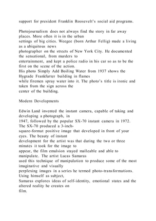 support for president Franklin Roosevelt’s social aid programs.
Photojournalism does not always find the story in far away
places. More often it is in the urban
settings of big cities. Weegee (born Arthur Fellig) made a living
as a ubiquitous news
photographer on the streets of New York City. He documented
the sensational, from murders to
entertainment, and kept a police radio in his car so as to be the
first on the scene of the action.
His photo Simply Add Boiling Water from 1937 shows the
Hygrade Frankfurter building in flames
while firemen spray water into it. The photo’s title is ironic and
taken from the sign across the
center of the building.
Modern Developments
Edwin Land invented the instant camera, capable of taking and
developing a photograph, in
1947, followed by the popular SX-70 instant camera in 1972.
The SX-70 produced a 3-inch-
square-format positive image that developed in front of your
eyes. The beauty of instant
development for the artist was that during the two or three
minutes it took for the image to
appear, the film emulsion stayed malleable and able to
manipulate. The artist Lucas Samaras
used this technique of manipulation to produce some of the most
imaginative and visually
perplexing images in a series he termed photo-transformations.
Using himself as subject,
Samaras explores ideas of self-identity, emotional states and the
altered reality he creates on
film.
 