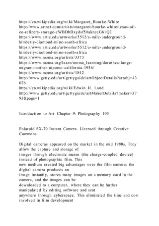 https://en.wikipedia.org/wiki/Margaret_Bourke-White
http://www.artnet.com/artists/margaret-bourke-white/texas-oil-
co-refinery-storage-cWBDbDxydsf50akneeG61Q2
https://www.artic.edu/artworks/5512/a-mile-underground-
kimberly-diamond-mine-south-africa
https://www.artic.edu/artworks/5512/a-mile-underground-
kimberly-diamond-mine-south-africa
https://www.moma.org/artists/3373
https://www.moma.org/learn/moma_learning/dorothea-lange-
migrant-mother-nipomo-california-1936/
https://www.moma.org/artists/1842
http://www.getty.edu/art/gettyguide/artObjectDetails?artobj=43
076
https://en.wikipedia.org/wiki/Edwin_H._Land
http://www.getty.edu/art/gettyguide/artMakerDetails?maker=37
93&page=1
Introduction to Art Chapter 9: Photography 103
Polaroid SX-70 Instant Camera. Licensed through Creative
Commons
Digital cameras appeared on the market in the mid 1980s. They
allow the capture and storage of
images through electronic means (the charge-coupled device)
instead of photographic film. This
new medium created big advantages over the film camera: the
digital camera produces an
image instantly, stores many images on a memory card in the
camera, and the images can be
downloaded to a computer, where they can be further
manipulated by editing software and sent
anywhere through cyberspace. This eliminated the time and cost
involved in film development
 